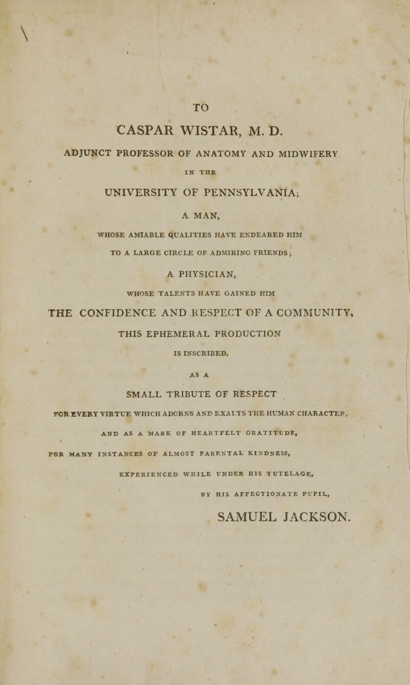 \ TO CASPAR WISTAR, M. D. ADJUNCT PROFESSOR OF ANATOMY AND MIDWIFERY IN THE UNIVERSITY OF PENNSYLVANIA; A MAN, WHOSE AMIABLE QUALITIES HAVE ENDEARED HIM TO A LARGE CIRCLE OF ADMIRING FRIENDS; A PHYSICIAN, WHOSE TALENTS HAVE GAINED HIM THE CONFIDENCE AND KESPECT OF A COMMUNITY, THIS EPHEMERAL PRODUCTION IS INSCRIBED, AS A SMALL TRIBUTE OF RESPECT FOR EVERY VIRTUE WHICH ADCRNS AND EXALTS THE HUMAN CHARACTER, AND AS A MARK OF HEARTFELT GRATITUDE, FOB MANY INSTANCES OF ALMOST PARENTAL KINDNESS, EXPERIENCED WHILE UNDER HIS TUTELAGE, BY HIS AFFECTIONATE PUPIL, SAMUEL JACKSON.