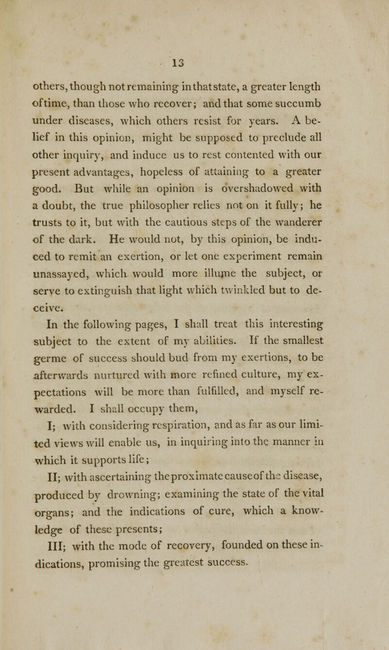 others, though not remaining in that state, a greater length of time, than those who recover; and that some succumb under diseases, which others resist for years. A be- lief in this opinion, might be supposed to preclude all other inquiry, and induce us to rest contented with our present advantages, hopeless of attaining to a greater good. But while an opinion is overshadowed with a doubt, the true philosopher relies not on it fully; he trusts to it, but with the cautious steps of the wanderer of the dark. He would not, by this opinion, be indu- ced to remit an exertion, or let one experiment remain unassayed, which would more illume the subject, or serve to extinguish that light which twinkled but to de- ceive. In the following pages, I shall treat this interesting subject to the extent of my abilities. If the smallest germe of success should bud from my exertions, to be afterwards nurtured with more refined culture, my ex- pectations will be more than fulfilled, and myself re- warded. I shall occupy them, I; with considering respiration, and as far as our limi- ted views will enable us, in inquiring into the manner in which it supports life; II; with ascertaining the proximate causeof the disease, produced by drowning; examining the state of the vital organs; and the indications of cure, which a know- ledge of these presents; III; with the mode of recovery, founded on these in- dications, promising the greatest success.