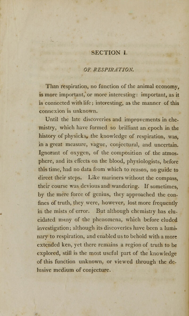 SECTION I. OF RESPIRATION. Than respiration, no function of the animal economy, is more important,'or more interesting: important, as it is connected with life; interesting, as the manner of this connexion is unknown. Until the late discoveries and improvements in che- mistry, which have formed so brilliant an epoch in the history of physicks, the knowledge of respiration, was, in a great measure, vague, conjectural, and uncertain. Ignorant of oxygen, of the composition of the atmos- phere, and its effects on the blood, physiologists, before this time, had no data from which to reason, no guide to direct their steps. Like mariners without the compass, their course was devious and wandering. If sometimes, by the mere force of genius, they approached the con- fines of truth, they were, however, lost more frequently in the mists of error. But although chemistry has elu- cidated many of the phenomena, which before eluded investigation; although its discoveries have been a lumi- nary to respiration, and enabled us to behold with a more extended ken, yet there remains a region of truth to be explored, still is the most useful part of the knowledge of this function unknown, or viewed through the de- lusive medium of conjecture.