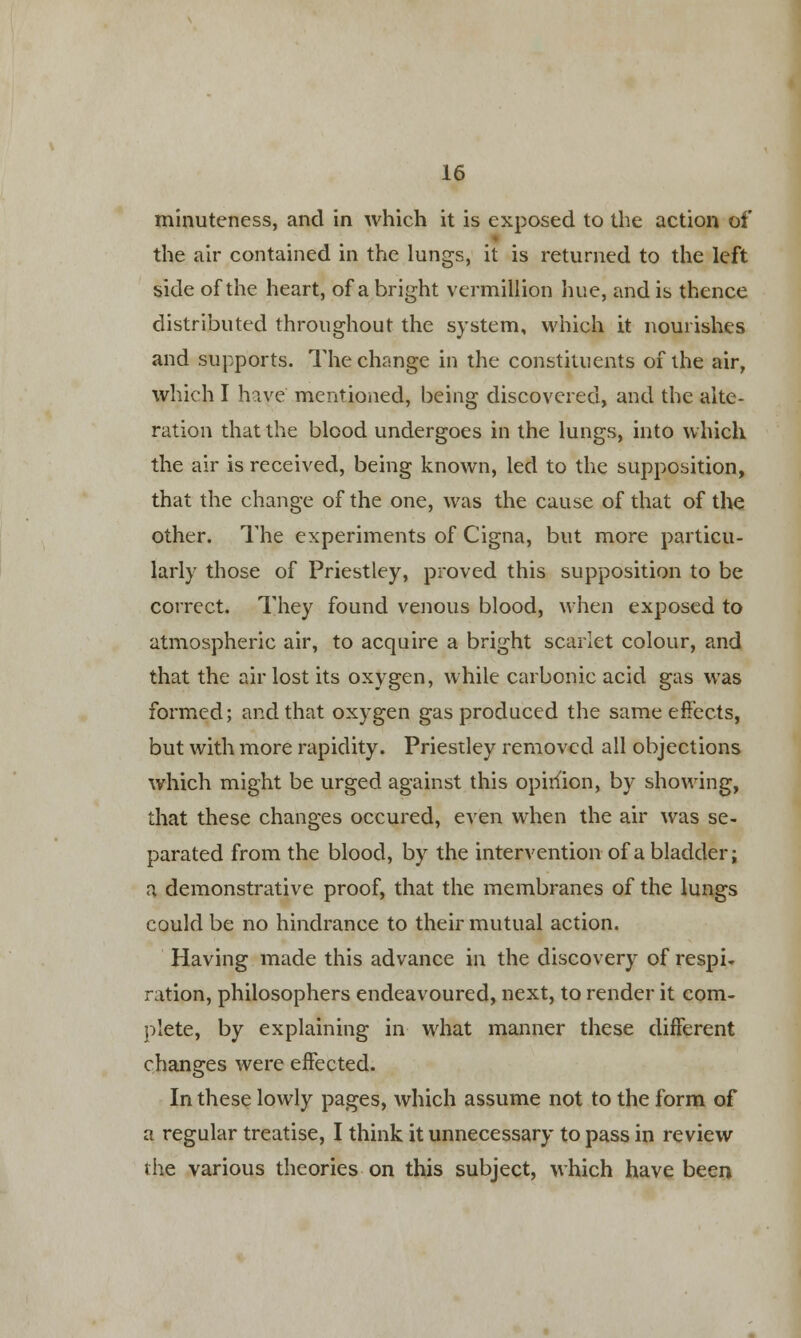 minuteness, and in which it is exposed to the action of the air contained in the lungs, it is returned to the left side of the heart, of a bright vermillion hue, and is thence distributed throughout the system, which it nourishes and supports. The change in the constituents of the air, which I have mentioned, being discovered, and the alte- ration that the blood undergoes in the lungs, into which the air is received, being known, led to the supposition, that the change of the one, was the cause of that of the other. The experiments of Cigna, but more particu- larly those of Priestley, proved this supposition to be correct. They found venous blood, when exposed to atmospheric air, to acquire a bright scarlet colour, and that the air lost its oxygen, while carbonic acid gas was formed; and that oxygen gas produced the same effects, but with more rapidity. Priestley removed all objections which might be urged against this opinion, by showing, that these changes occured, even when the air was se- parated from the blood, by the intervention of a bladder; a demonstrative proof, that the membranes of the lungs could be no hindrance to their mutual action. Having made this advance in the discovery of respi- ration, philosophers endeavoured, next, to render it com- plete, by explaining in what manner these different changes were effected. In these lowly pages, which assume not to the form of a regular treatise, I think it unnecessary to pass in review the various theories on this subject, which have been