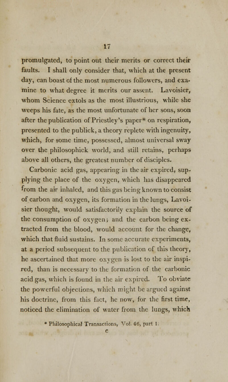 promulgated, to point out their merits or correct their faults. I shall only consider that, which at the present day, can boast of the most numerous followers, and exa- mine to what degree it merits our assent. Lavoisier, whom Science extols as the most illustrious, while she weeps his fate, as the most unfortunate of her sons, soon after the publication of Priestley's paper* on respiration, presented to the publick, a theory replete with ingenuity, which, for some time, possessed, almost universal sway over the philosophick world, and still retains, perhaps above all others, the greatest number of disciples. Carbonic acid gas, appearing in the air expired* sup- plying the place of the oxygen, which has disappeared from the air inhaled, and this gas being known to consist of carbon and oxygen, its formation in the lungs, Lavoi- sier thought, would satisfactorily explain the source of the consumption of oxygen; and the carbon being ex- tracted from the blood, would account for the change, which that fluid sustains. In some accurate experiments, at a period subsequent to the publication of this theory, he ascertained that more oxygen is lost to the air inspi- red, than is necessary to the formation of the carbonic acid gas, which is found in the air expired. To obviate the powerful objections, which might be argued against his doctrine, from this fact, he now, for the first time, noticed the elimination of water from the lungs, which * Philosophical Transactions, Vol. 66, part 1. C