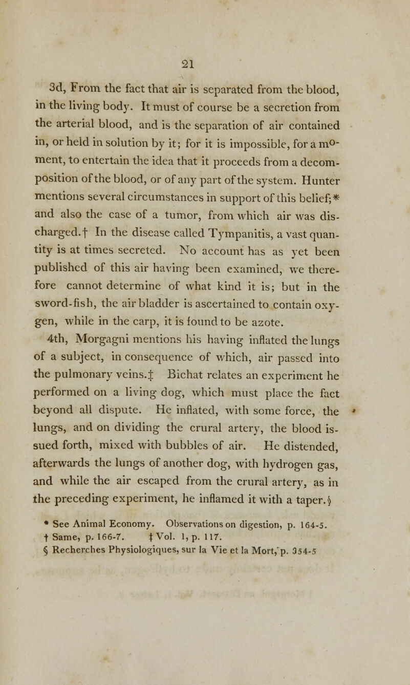 3d, From the fact that air is separated from the blood, in the living body. It must of course be a secretion from the arterial blood, and is the separation of air contained in, or held in solution by it; for it is impossible, for a mo- ment, to entertain the idea that it proceeds from a decom- position of the blood, or of any part of the system. Hunter mentions several circumstances in support of this belief;* and also the case of a tumor, from which air was dis- charged, f In the disease called Tympanitis, a vast quan- tity is at times secreted. No account has as yet been published of this air having been examined, we there- fore cannot determine of what kind it is; but in the sword-fish, the air bladder is ascertained to contain oxy- gen, while in the carp, it is found to be azote. 4th, Morgagni mentions his having inflated the lungs of a subject, in consequence of which, air passed into the pulmonary veins.J Bichat relates an experiment he performed on a living dog, which must place the fact beyond all dispute. He inflated, with some force, the ' lungs, and on dividing the crural artery, the blood is- sued forth, mixed with bubbles of air. He distended, afterwards the lungs of another dog, with hydrogen gas, and while the air escaped from the crural artery, as in the preceding experiment, he inflamed it with a taper.$ * See Animal Economy. Observations on digestion, p. 164-5. t Same, p. 166-7. J Vol. 1, p. 117. § Recherches Physiologiques, sur la Vie et la Mort,'p. 354-5