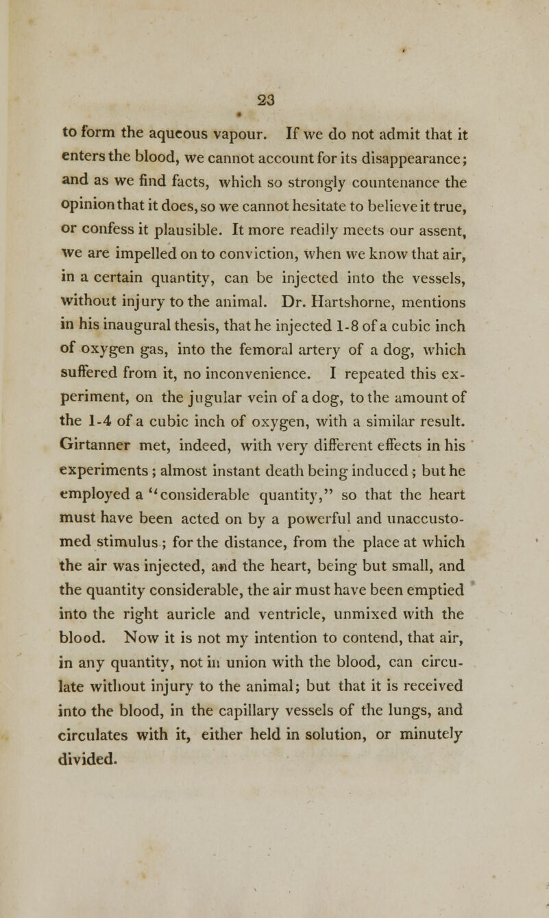 • to form the aqueous vapour. If we do not admit that it enters the blood, we cannot account for its disappearance; and as we find facts, which so strongly countenance the opinion that it does, so we cannot hesitate to believe it true, or confess it plausible. It more readily meets our assent, we are impelled on to conviction, when we know that air, in a certain quantity, can be injected into the vessels, without injury to the animal. Dr. Hartshorne, mentions in his inaugural thesis, that he injected 1-8 of a cubic inch of oxygen gas, into the femoral artery of a dog, which suffered from it, no inconvenience. I repeated this ex- periment, on the jugular vein of a dog, to the amount of the 1-4 of a cubic inch of oxygen, with a similar result. Girtanner met, indeed, with very different effects in his experiments ; almost instant death being induced ; but he employed a considerable quantity, so that the heart must have been acted on by a powerful and unaccusto- med stimulus; for the distance, from the place at which the air was injected, and the heart, being but small, and the quantity considerable, the air must have been emptied into the right auricle and ventricle, unmixed with the blood. Now it is not my intention to contend, that air, in any quantity, not in union with the blood, can circu- late without injury to the animal; but that it is received into the blood, in the capillary vessels of the lungs, and circulates with it, either held in solution, or minutely divided.