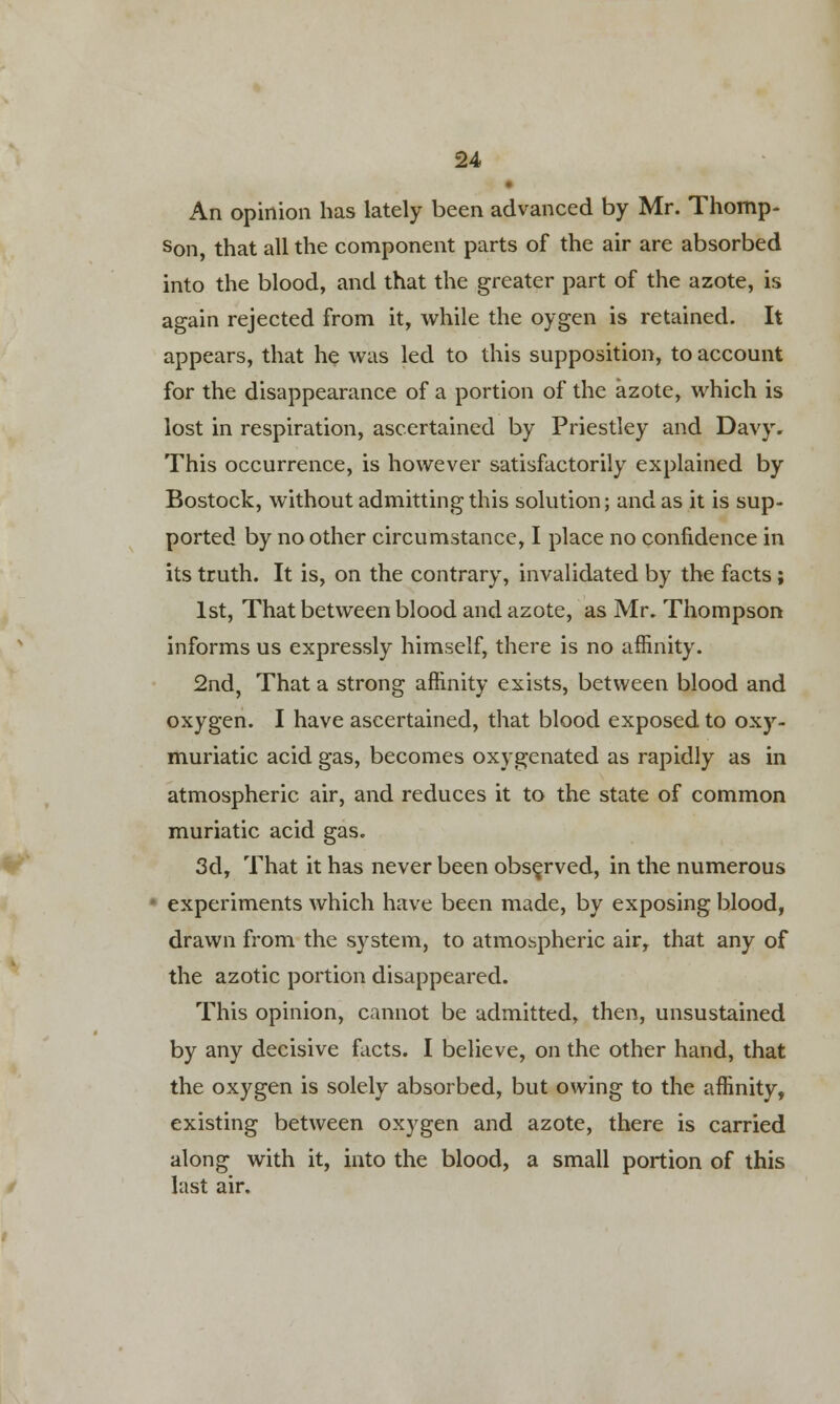 An opinion has lately been advanced by Mr. Thomp- son, that all the component parts of the air are absorbed into the blood, and that the greater part of the azote, is again rejected from it, while the oygen is retained. It appears, that he was led to this supposition, to account for the disappearance of a portion of the azote, which is lost in respiration, ascertained by Priestley and Davy. This occurrence, is however satisfactorily explained by Bostock, without admitting this solution; and as it is sup- ported by no other circumstance, I place no confidence in its truth. It is, on the contrary, invalidated by the facts ; 1st, That between blood and azote, as Mr. Thompson informs us expressly himself, there is no affinity. 2nd, That a strong affinity exists, between blood and oxygen. I have ascertained, that blood exposed to oxy- muriatic acid gas, becomes oxygenated as rapidly as in atmospheric air, and reduces it to the state of common muriatic acid gas. 3d, That it has never been observed, in the numerous experiments which have been made, by exposing blood, drawn from the system, to atmospheric air, that any of the azotic portion disappeared. This opinion, cannot be admitted, then, unsustained by any decisive facts. I believe, on the other hand, that the oxygen is solely absorbed, but owing to the affinity, existing between oxygen and azote, there is carried along with it, into the blood, a small portion of this last air.