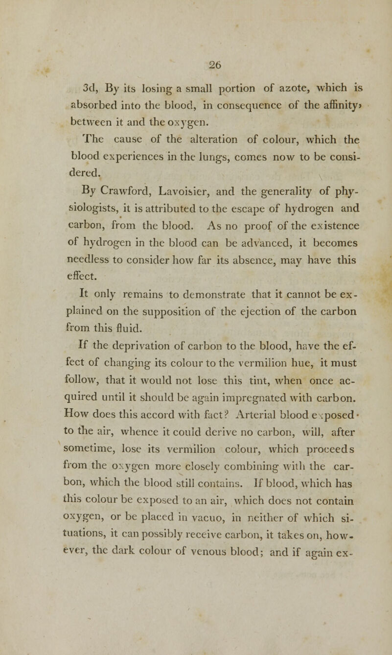 3d, By its losing a small portion of azote, which is absorbed into the blood, in consequence of the affinity> between it and thg oxygen. The cause of the alteration of colour, which the blood experiences in the lungs, comes now to be consi- dered. By Crawford, Lavoisier, and the generality of phy- siologists, it is attributed to the escape of hydrogen and carbon, from the blood. As no proof of the existence of hydrogen in the blood can be advanced, it becomes needless to consider how far its absence, may have this effect. It only remains to demonstrate that it cannot be ex- plained on the supposition of the ejection of the carbon from this fluid. If the deprivation of carbon to the blood, hr.ve the ef- fect of changing its colour to the vermilion hue, it must follow, that it would not lose this tint, when once ac- quired until it should be again impregnated with carbon. How does this accord with fact? Arterial blood exposed- to the air, whence it could derive no carbon, will, after sometime, lose its vermilion colour, which proceeds from the oxygen more closely combining with the car- bon, which the blood still contains. If blood, which has this colour be exposed to an air, which does not contain oxygen, or be placed in vacuo, in neither of which si- tuations, it can possibly receive carbon, it takes on, how- ever, the dark colour of venous blood; and if again ex-