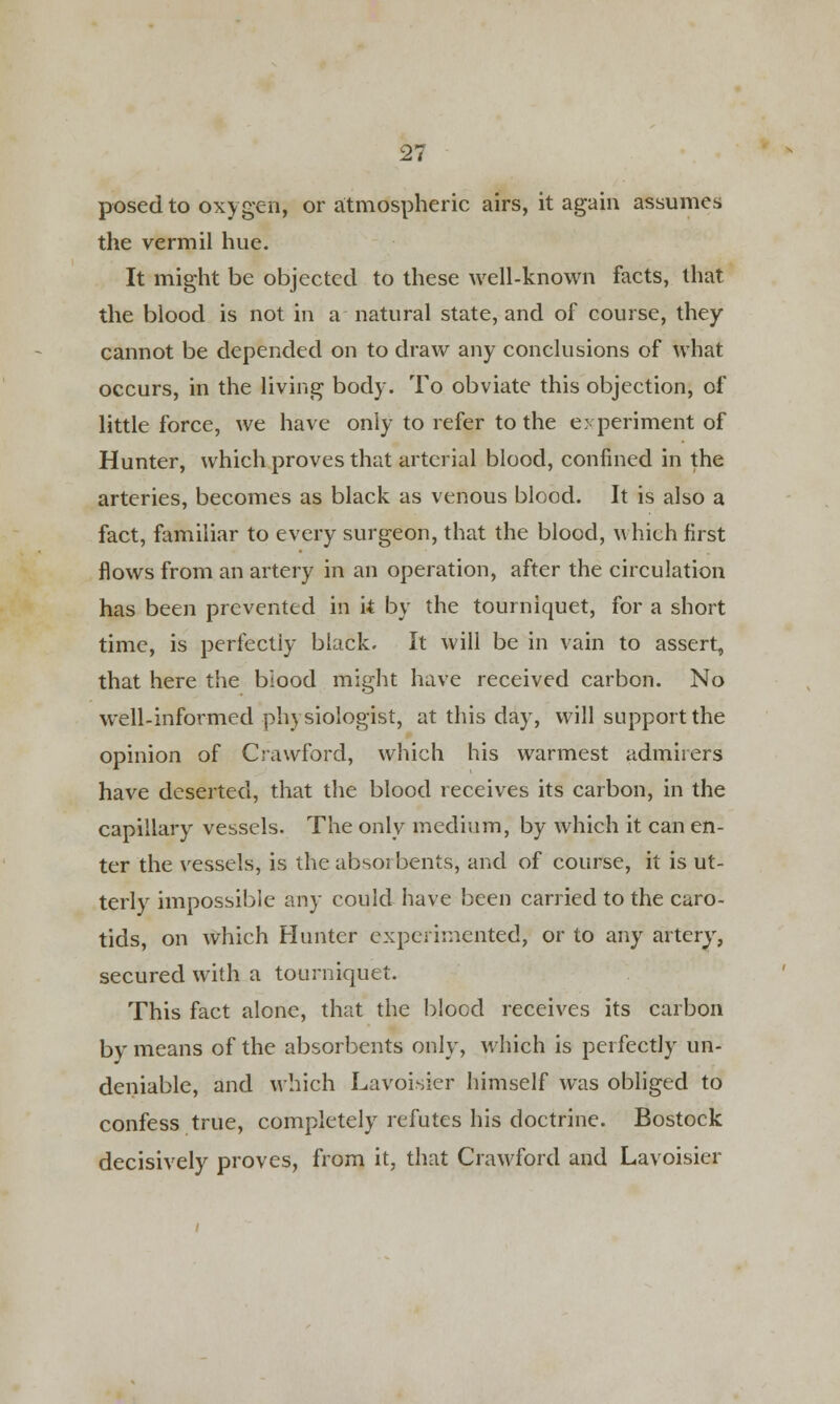 posed to oxygen, or atmospheric airs, it again assumes the vermil hue. It might be objected to these well-known facts, that the blood is not in a natural state, and of course, they cannot be depended on to draw any conclusions of what occurs, in the living body. To obviate this objection, of little force, we have only to refer to the experiment of Hunter, which proves that arterial blood, confined in the arteries, becomes as black as venous blood. It is also a fact, familiar to every surgeon, that the blood, which first flows from an artery in an operation, after the circulation has been prevented in it by the tourniquet, for a short time, is perfectly black. It will be in vain to assert, that here the blood might have received carbon. No well-informed physiologist, at this day, will support the opinion of Crawford, which his warmest admirers have deserted, that the blood receives its carbon, in the capillary vessels. The only medium, by which it can en- ter the vessels, is the absorbents, and of course, it is ut- terly impossible any could have been carried to the caro- tids, on which Hunter experimented, or to any artery, secured with a tourniquet. This fact alone, that the blood receives its carbon by means of the absorbents only, which is perfectly un- deniable, and which Lavoisier himself was obliged to confess true, completely refutes his doctrine. Bostock decisively proves, from it, that Crawford and Lavoisier