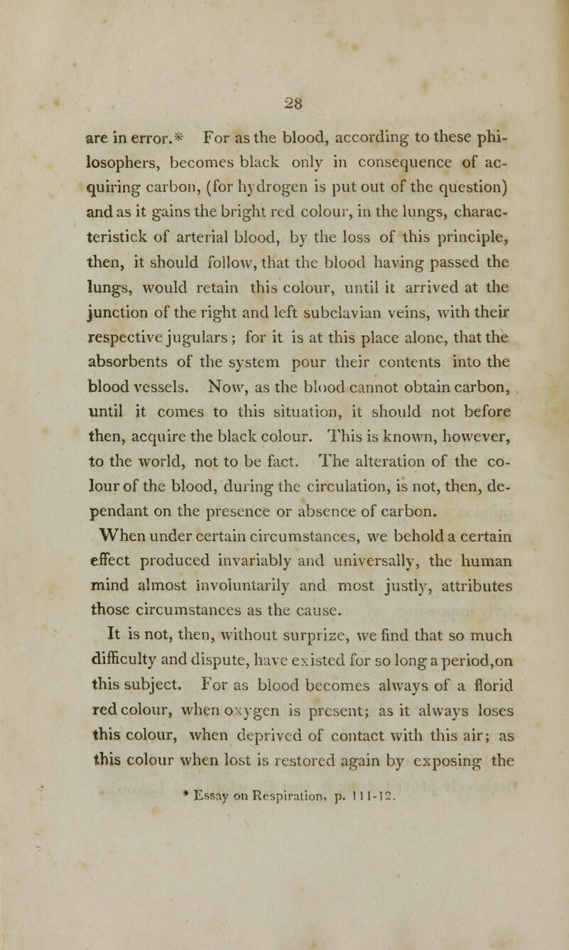 are in error.* For as the blood, according to these phi- losophers, becomes black only in consequence of ac- quiring carbon, (for hydrogen is put out of the question) and as it gains the bright red colour, in the lungs, charac- teristick of arterial blood, by the loss of this principle, then, it should follow, that the blood having passed the lungs, would retain this colour, until it arrived at the junction of the right and left subclavian veins, with their respective jugulars; for it is at this place alone, that the absorbents of the system pour their contents into the blood vessels. Now, as the blood cannot obtain carbon, until it comes to this situation, it should not before then, acquire the black colour. This is known, however, to the world, not to be fact. The alteration of the co- lour of the blood, during the circulation, is not, then, de- pendant on the presence or absence of carbon. When under certain circumstances, we behold a certain effect produced invariably and universally, the human mind almost involuntarily and most justly, attributes those circumstances as the cause. It is not, then, without surprize, we find that so much difficulty and dispute, have existed for so long a period,on this subject. For as blood becomes always of a florid red colour, when oxygen is present; as it always loses this colour, when deprived of contact with this air; as this colour when lost is restored again by exposing the * Essay on Respiration, p. 111-12.