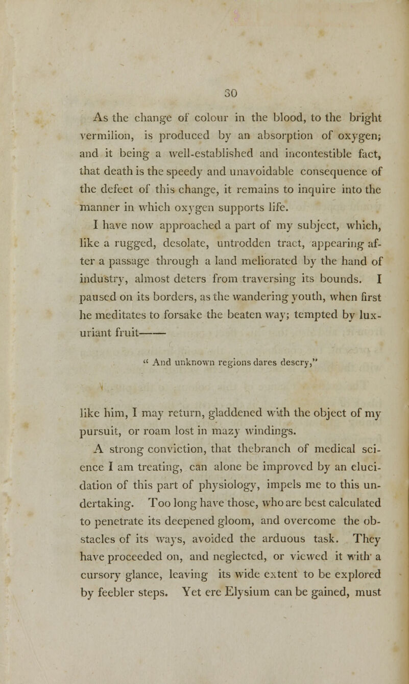 As the change of colour in the blood, to the bright vermilion, is produced by an absorption of oxygen; and it being a well-established and incontestible fact, that death is the speedy and unavoidable consequence of the defect of this change, it remains to inquire into the manner in which oxygen supports life. I have now approached a part of my subject, which, like a rugged, desolate, untrodden tract, appearing af- ter a passage through a land meliorated by the hand of industry, almost deters from traversing its bounds. I paused on its borders, as the wandering youth, when first he meditates to forsake the beaten way; tempted by lux- uriant fruit  And unknown regions dares descry, like him, I may return, gladdened with the object of my pursuit, or roam lost in mazy windings. A strong conviction, that thebranch of medical sci- ence I am treating, can alone be improved by an eluci- dation of this part of physiology, impels me to this un- dertaking. Too long have those, who are best calculated to penetrate its deepened gloom, and overcome the ob- stacles of its ways, avoided the arduous task. They have proceeded on, and neglected, or viewed it with' a cursory glance, leaving its wide extent to be explored by feebler steps. Yet ere Elysium can be gained, must