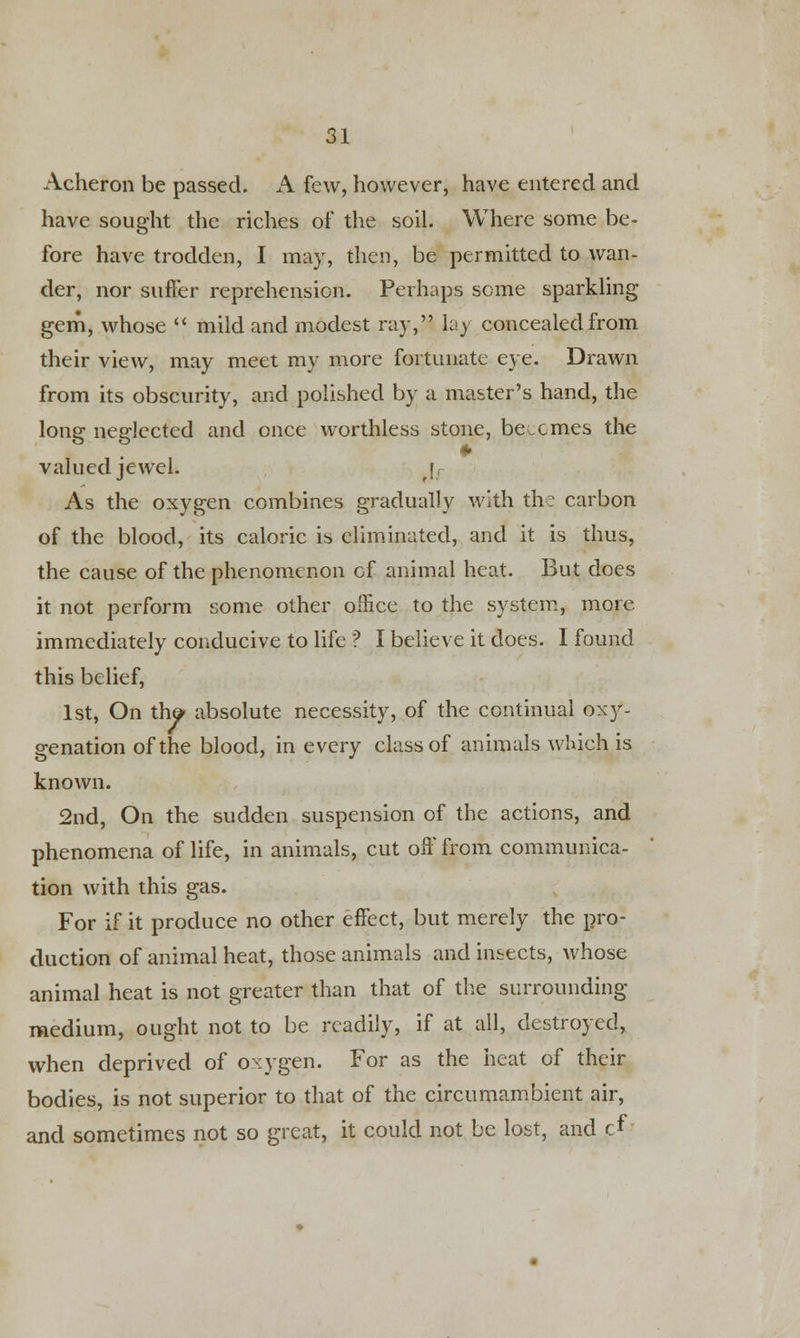 Acheron be passed. A few, however, have entered and have sought the riches of the soil. Where some be- fore have trodden, I may, then, be permitted to wan- der, nor suffer reprehension. Perhaps some sparkling gem, whose  mild and modest ray, lay concealed from their view, may meet my more fortunate eye. Drawn from its obscurity, and polished by a master's hand, the long neglected and once worthless stone, be.ernes the valued jewel. r, As the oxygen combines gradually with the carbon of the blood, its caloric is eliminated, and it is thus, the cause of the phenomenon of animal heat. But does it not perform some other office to the system, more immediately conducive to life ? I believe it does. I found this belief, 1st, On th& absolute necessity, of the continual oxy- genation of the blood, in every class of animals which is known. 2nd, On the sudden suspension of the actions, and phenomena of life, in animals, cut off from communica- tion with this gas. For if it produce no other effect, but merely the pro- duction of animal heat, those animals and insects, Avhose animal heat is not greater than that of the surrounding medium, ought not to be readily, if at all, destroyed, when deprived of oxygen. For as the heat of their bodies, is not superior to that of the circumambient air, and sometimes not so great, it could not be lost, and cf