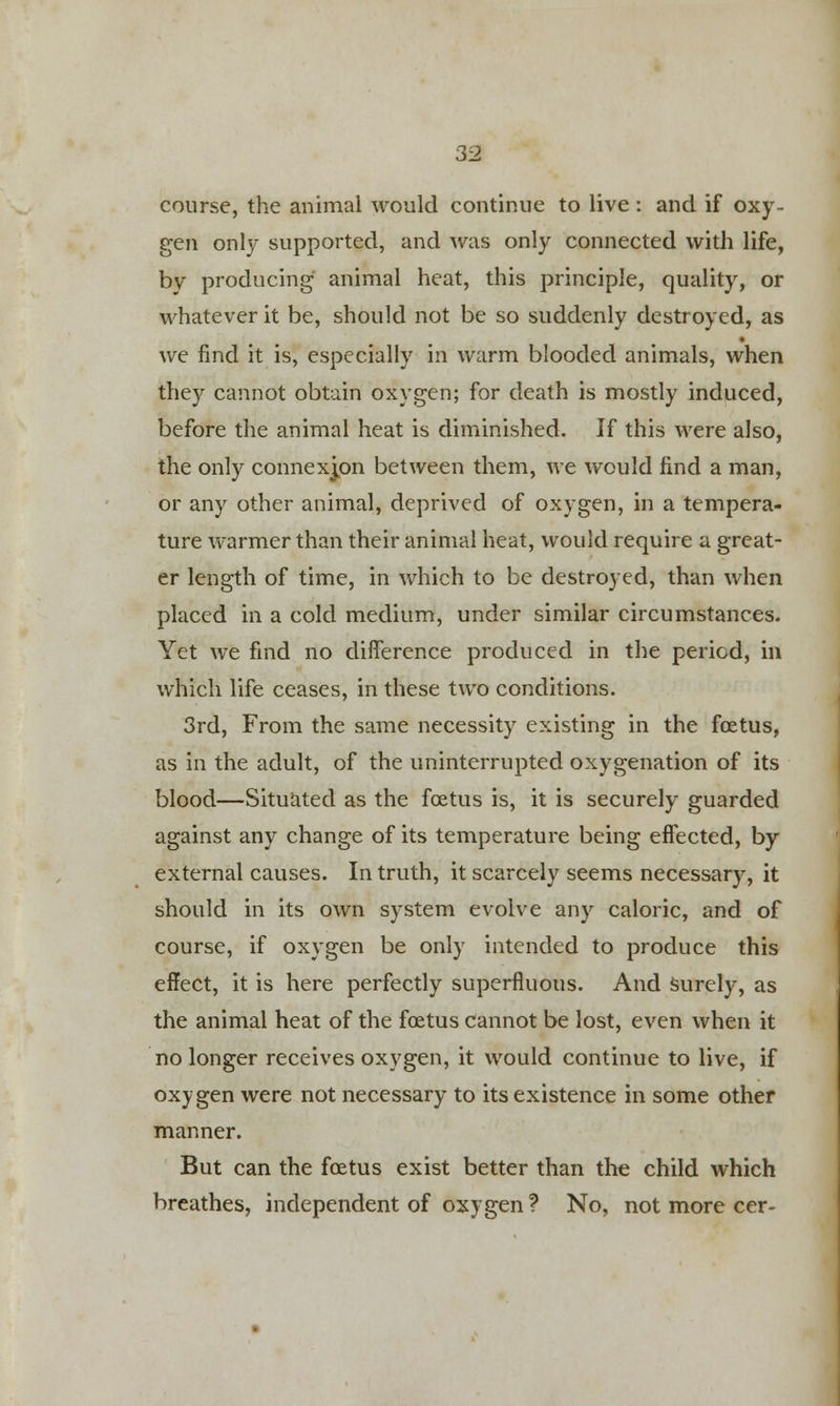 course, the animal would continue to live: and if oxy- gen only supported, and was only connected with life, by producing animal heat, this principle, quality, or whatever it be, should not be so suddenly destroyed, as we find it is, especially in warm blooded animals, when they cannot obtain oxygen; for death is mostly induced, before the animal heat is diminished. If this were also, the only connexion between them, we would find a man, or any other animal, deprived of oxygen, in a tempera- ture warmer than their animal heat, would require a great- er length of time, in which to be destroyed, than when placed in a cold medium, under similar circumstances. Yet Ave find no difference produced in the period, in which life ceases, in these two conditions. 3rd, From the same necessity existing in the foetus, as in the adult, of the uninterrupted oxygenation of its blood—Situated as the foetus is, it is securely guarded against any change of its temperature being effected, by external causes. In truth, it scarcely seems necessary, it should in its own system evolve any caloric, and of course, if oxygen be only intended to produce this effect, it is here perfectly superfluous. And surely, as the animal heat of the foetus cannot be lost, even when it no longer receives oxygen, it would continue to live, if oxygen were not necessary to its existence in some other manner. But can the foetus exist better than the child which breathes, independent of oxygen? No, not more cer-