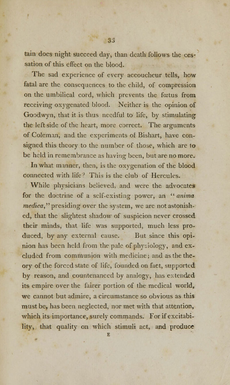 tain does night succeed day, than death follows the ces- sation of this effect on the blood. The sad experience of every accoucheur tells, how fatal are the consequences to the child, of compression on the umbilical cord, which prevents the foetus from receiving oxygenated blood. Neither is the opinion of Goodwyn, that it is thus needful to life, by stimulating the left side of the heart, more correct. The arguments of Coleman, and the experiments of Bishart, have con- signed this theory to the number of those, which are to be held in remembrance as having been, but are no more. In what manner, then, is the oxygenation of the blood connected with life? This is the club of Hercules. While physicians believed, and were the advocates for the doctrine of a self-existing power, an  anima medica presiding over the system, we are not astonish- ed, that the slightest shadow of suspicion never crossed their minds, that life was supported, much less pro- duced, by any external cause. But since this opi- nion has been held from the pale of physiology, and ex- cluded from communion with medicine; and as the the- ory of the forced state of life, founded on fact, supported by reason, and countenanced by analogy, has extended its empire over the fairer portion of the medical world, we cannot but admire, a circumstance so obvious as this must bey has been neglected, nor met with that attention, which its importance, surely commands. For if excitabi- lity, that quality on which stimuli act, and produce