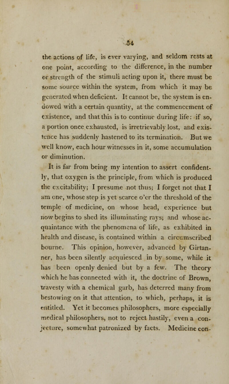 the actions of life, is ever varying, and seldom rests at one point, according to the difference, in the number or strength of the stimuli acting upon it, there must be some source within the system, from which it may be generated when deficient. It cannot be, the system is en- dowed with a certain quantity, at the commencement of existence, and that this is to continue during life: if so, a portion once exhausted, is irretrievably lost, and exis- tence has suddenly hastened to its termination. But we well know, each hour witnesses in it, some accumulation or diminution. It is far from being my intention to assert confident- ly, that oxygen is the principle, from which is produced the excitability; I presume not thus; I forget not that I am one, whose step is yet scarce o'er the threshold of the temple of medicine, on whose head, experience but now begins to shed its illuminating rays; and whose ac- quaintance with the phenomena of life, as exhibited in health and disease, is contained within a circumscribed bourne. This opinion, however, advanced by Girtan- ner, has been silently acquiesced in by some, while it has been openly denied but by a few. The theory which he has connected with it, the doctrine of Brown, travesty with a chemical garb, has deterred many from bestowing on it that attention, to which, perhaps, it is entitled. Yet it becomes philosophers, more especially medical philosophers, not to reject hastily, even a con- jecture, somewhat patronized by facts. Medicine con-