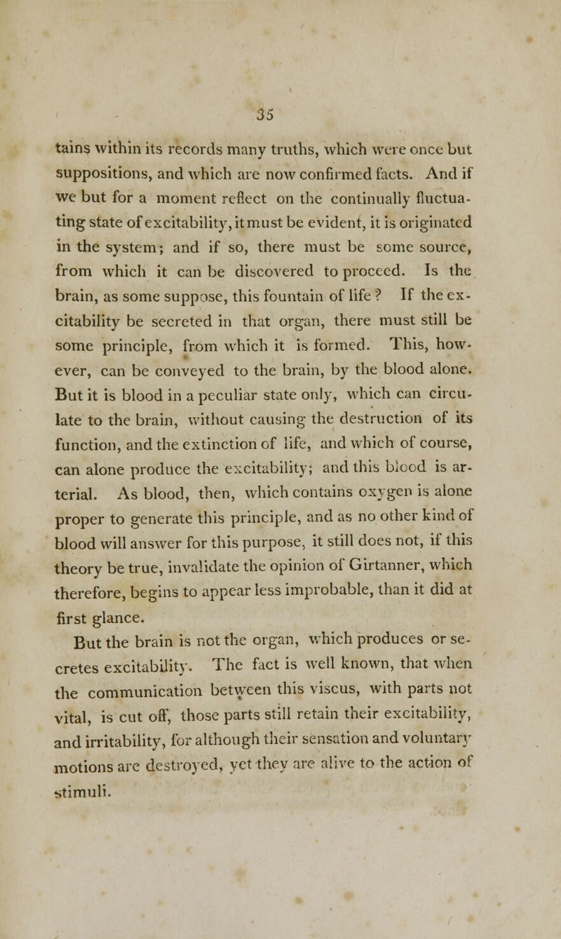 tains within its records many truths, which were once but suppositions, and which are now confirmed facts. And if we but for a moment reflect on the continually fluctua- ting state of excitability, itmust be evident, it is originated in the system; and if so, there must be some source, from which it can be discovered to proceed. Is the brain, as some suppose, this fountain of life ? If the ex- citability be secreted in that organ, there must still be some principle, from which it is formed. This, how- ever, can be conveyed to the brain, by the blood alone. But it is blood in a peculiar state only, which can circu- late to the brain, without causing the destruction of its function, and the extinction of life, and which of course, can alone produce the excitability; and this blood is ar- terial. As blood, then, which contains oxygen is alone proper to generate this principle, and as no other kind of blood will answer for this purpose, it still does not, if this theory be true, invalidate the opinion of Girtanner, which therefore, begins to appear less improbable, than it did at first glance. But the brain is not the organ, which produces or se- cretes excitability. The fact is well known, that when the communication between this viscus, with parts not vital, is cut off, those parts still retain their excitability, and irritability, for although their sensation and voluntary motions are destroyed, yet they are alive to the action of stimuli.