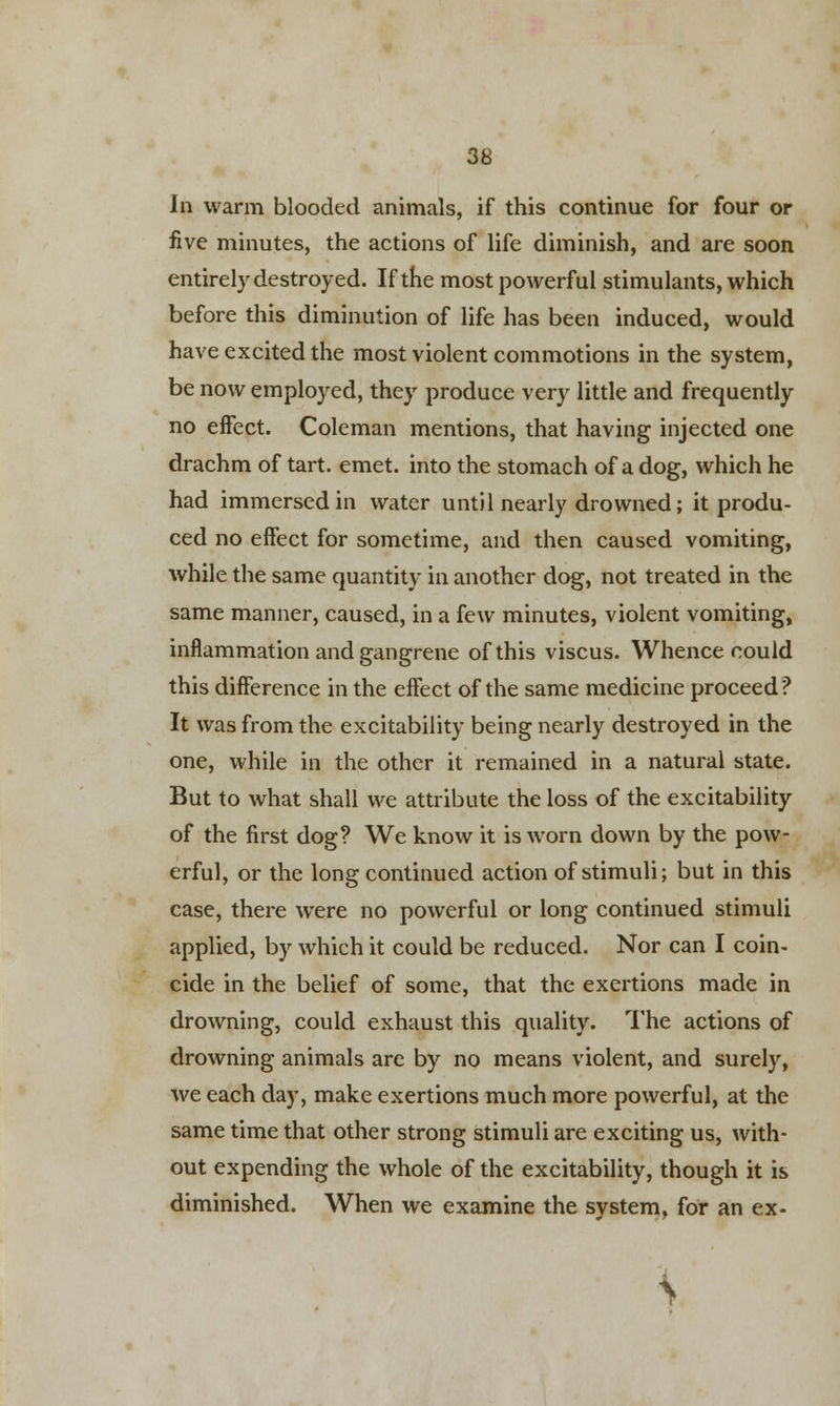 In warm blooded animals, if this continue for four or five minutes, the actions of life diminish, and are soon entirely destroyed. If the most powerful stimulants, which before this diminution of life has been induced, would have excited the most violent commotions in the system, be now employed, they produce very little and frequently no effect. Coleman mentions, that having injected one drachm of tart. emet. into the stomach of a dog, which he had immersed in water until nearly drowned; it produ- ced no effect for sometime, and then caused vomiting, while the same quantity in another dog, not treated in the same manner, caused, in a few minutes, violent vomiting, inflammation and gangrene of this viscus. Whence could this difference in the effect of the same medicine proceed? It was from the excitability being nearly destroyed in the one, while in the other it remained in a natural state. But to what shall we attribute the loss of the excitability of the first dog? We know it is worn down by the pow- erful, or the long continued action of stimuli; but in this case, there were no powerful or long continued stimuli applied, by which it could be reduced. Nor can I coin- cide in the belief of some, that the exertions made in drowning, could exhaust this quality. The actions of drowning animals are by no means violent, and surely, we each day, make exertions much more powerful, at the same time that other strong stimuli are exciting us, with- out expending the whole of the excitability, though it is diminished. When we examine the system, for an ex- \