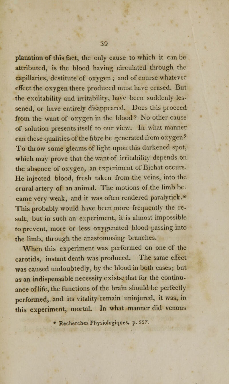 planation of this fact, the only cause to which it can be attributed, is the blood having circulated through the capillaries, destitute of oxygen ; and of course whatever effect the oxygen there produced must have ceased. But the excitability and irritability, have been suddenly les- sened, or have entirely disappeared. Does this proceed from the want of oxygen in the blood ? No other cause of solution presents itself to our view. In what manner can these qualities of the fibre be generated from oxygen? To throw some gleams of light upon this darkened spot, which may prove that the want of irritability depends on the absence of oxygen, an experiment of Bichat occurs. He injected blood, fresh taken from the veins, into the crural artery of an animal. The motions of the limb be- came very weak, and it was often rendered paralytick.* This probably would have been more frequently the re- sult, but in such an experiment, it is almost impossible to prevent, more or less oxygenated blood passing into the limb, through the anastomosing branches. When this experiment was performed on one of the carotids, instant death was produced. The same effect was caused undoubtedly, by the blood in both cases; but as an indispensable necessity exists,-that for the continu- ance of life, the functions of the brain should be perfectly performed, and its vitality remain uninjured, it was, in this experiment, mortal. In what manner did venous * Recherches Physiologiques, p. 327.