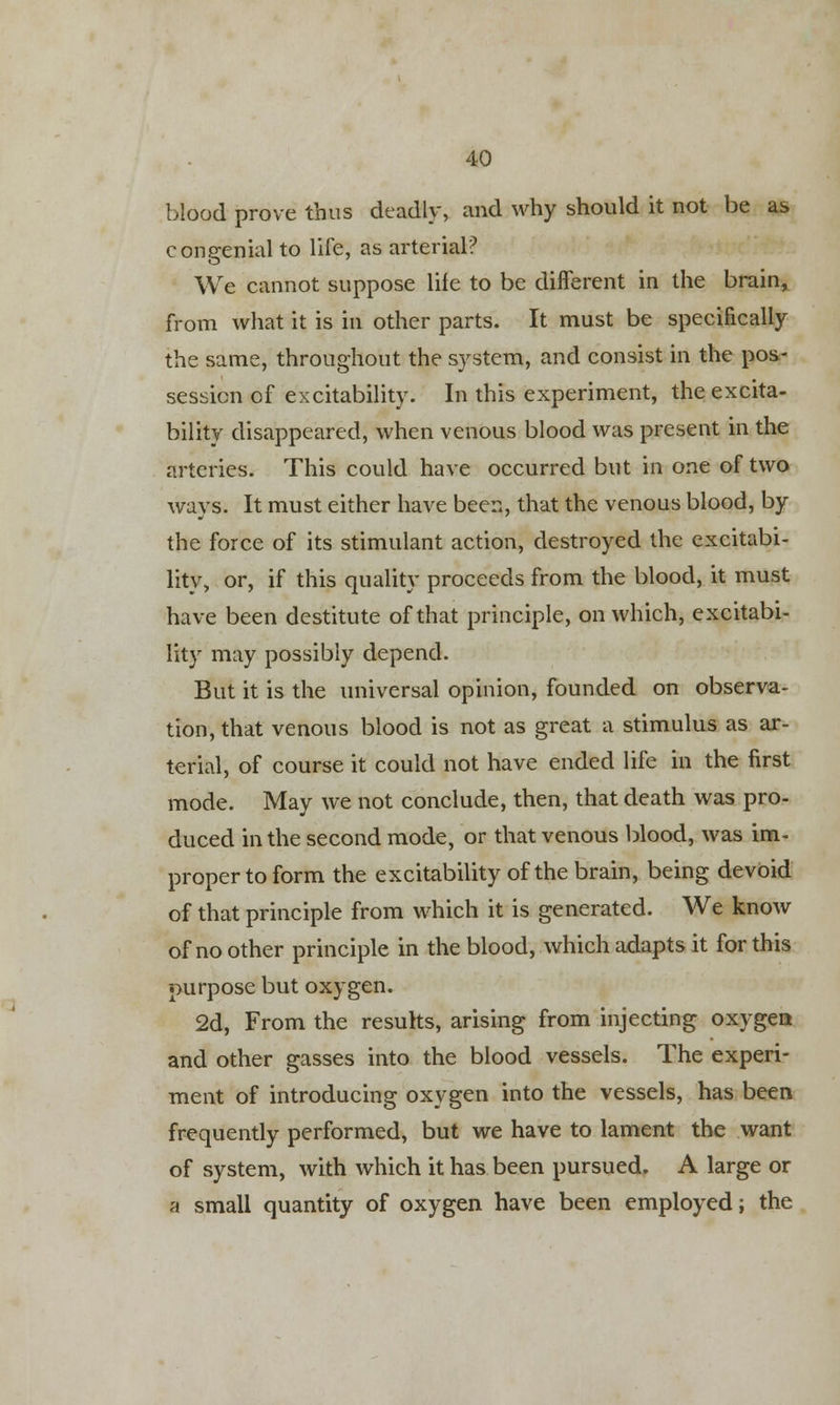 blood prove thus deadly, and why should it not be as congenial to life, as arterial? We cannot suppose life to be different in the brain, from what it is in other parts. It must be specifically the same, throughout the system, and consist in the pos- session of excitability. In this experiment, the excita- bility disappeared, when venous blood was present in the arteries. This could have occurred but in one of two ways. It must either have been, that the venous blood, by the force of its stimulant action, destroyed the excitabi- lity, or, if this quality proceeds from the blood, it must have been destitute of that principle, on which, excitabi- lity may possibly depend. But it is the universal opinion, founded on observa- tion, that venous blood is not as great a stimulus as ar- terial, of course it could not have ended life in the first mode. May we not conclude, then, that death was pro- duced in the second mode, or that venous blood, was im- proper to form the excitability of the brain, being devoid of that principle from which it is generated. We know of no other principle in the blood, which adapts it for this purpose but oxygen. 2d, From the results, arising from injecting oxygen and other gasses into the blood vessels. The experi- ment of introducing oxygen into the vessels, has been frequently performed, but we have to lament the want of system, with which it has been pursued. A large or a small quantity of oxygen have been employed; the