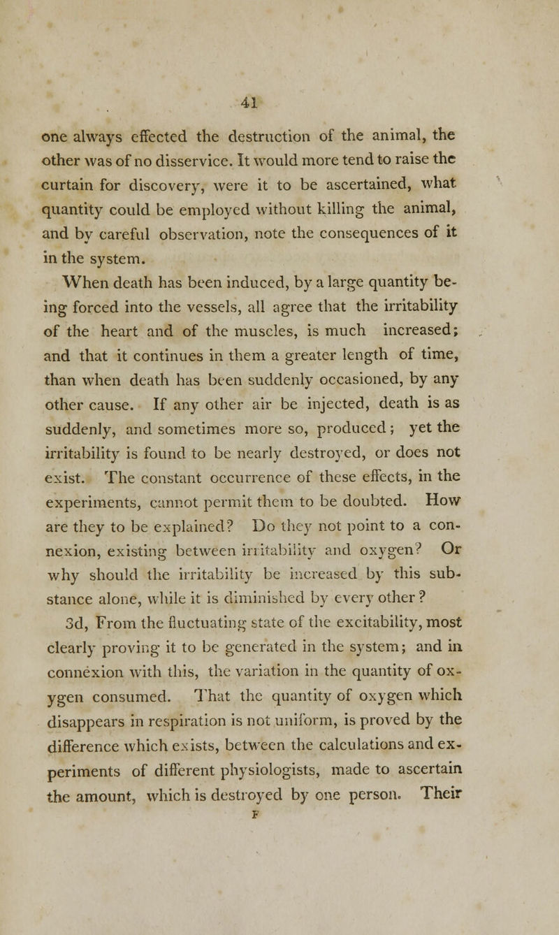 one always effected the destruction of the animal, the other was of no disservice. It would more tend to raise the curtain for discovery, were it to be ascertained, what quantity could be employed without killing the animal, and by careful observation, note the consequences of it in the system. When death has been induced, by a large quantity be- ing forced into the vessels, all agree that the irritability of the heart and of the muscles, is much increased; and that it continues in them a greater length of time, than when death has been suddenly occasioned, by any other cause. If any other air be injected, death is as suddenly, and sometimes more so, produced; yet the irritability is found to be nearly destroyed, or does not exist. The constant occurrence of these effects, in the experiments, cannot permit them to be doubted. How are they to be explained? Do they not point to a con- nexion, existing between in itabiiity and oxygen? Or why should the irritability be increased by this sub- stance alone, while it is diminished by every other ? 3d, From the fluctuating state of the excitability, most clearly proving it to be generated in the system; and in connexion with this, the variation in the quantity of ox- ygen consumed. That the quantity of oxygen which disappears in respiration is not uniform, is proved by the difference which exists, between the calculations and ex- periments of different physiologists, made to ascertain the amount, which is destroyed by one person. Their