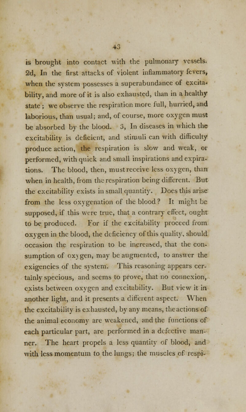 is brought into contact with the pulmonary vessels. 2d, In the first attacks of violent inflammatory fevers, when the system possesses a superabundance of excita* bility, and more of it is also exhausted, than in a healthy- state ; we observe the respiration more full, hurried, and laborious, than usual; and, of course, more oxygen must be absorbed by the blood. 3, In diseases in which the excitability is deficient, and stimuli can with difficulty produce action, the respiration is slow and weak, or performed, with quick and small inspirations and expira- tions. The blood, then, must receive less oxygen, than when in health, from the respiration being different. But the excitability exists in small quantity. Does this arise from the less oxygenation of the blood ? It might be supposed, if this were true, that a contrary effect, ought to be produced. For if the excitability proceed from oxygen in the blood, the deficiency of this quality, should occasion the respiration to be increased, that the con- sumption of oxygen, may be augmented, to answer the exigencies of the system. This reasoning appears cer- tainly specious, and seems to prove, that no connexion, exists between oxygen and excitability. But view it in another light, and it presents a different aspect. When the excitability is exhausted, by any means, the actions of the animal economy are weakened, and the functions of each particular part, are performed in a defective man- ner. The heart propels a less quantity of blood, and with less momentum to the lungs; the muscles of respi-