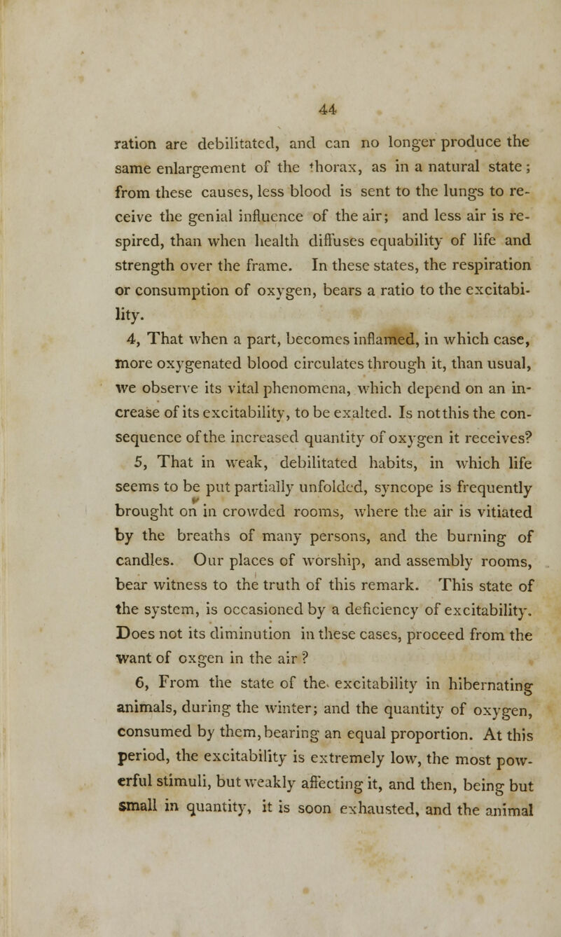 ration are debilitated, and can no longer produce the same enlargement of the thorax, as in a natural state; from these causes, less blood is sent to the lungs to re- ceive the genial influence of the air; and less air is re- spired, than when health diffuses equability of life and strength over the frame. In these states, the respiration or consumption of oxygen, bears a ratio to the excitabi- lity. 4, That when a part, becomes inflamed, in which case, more oxygenated blood circulates through it, than usual, we observe its vital phenomena, which depend on an in- crease of its excitability, to be exalted. Is notthis the con- sequence of the increased quantity of oxygen it receives? 5, That in weak, debilitated habits, in which life seems to be put partially unfolded, syncope is frequently brought on in crowded rooms, where the air is vitiated by the breaths of many persons, and the burning of candles. Our places of worship, and assembly rooms, bear witness to the truth of this remark. This state of the system, is occasioned by a deficiency of excitability. Does not its diminution in these cases, proceed from the Want of oxgen in the air ? 6, From the state of the* excitability in hibernating animals, during the winter; and the quantity of oxygen, consumed by them, bearing an equal proportion. At this period, the excitability is extremely low, the most pow- erful stimuli, but weakly affecting it, and then, being but small in quantity, it is soon exhausted, and the animal