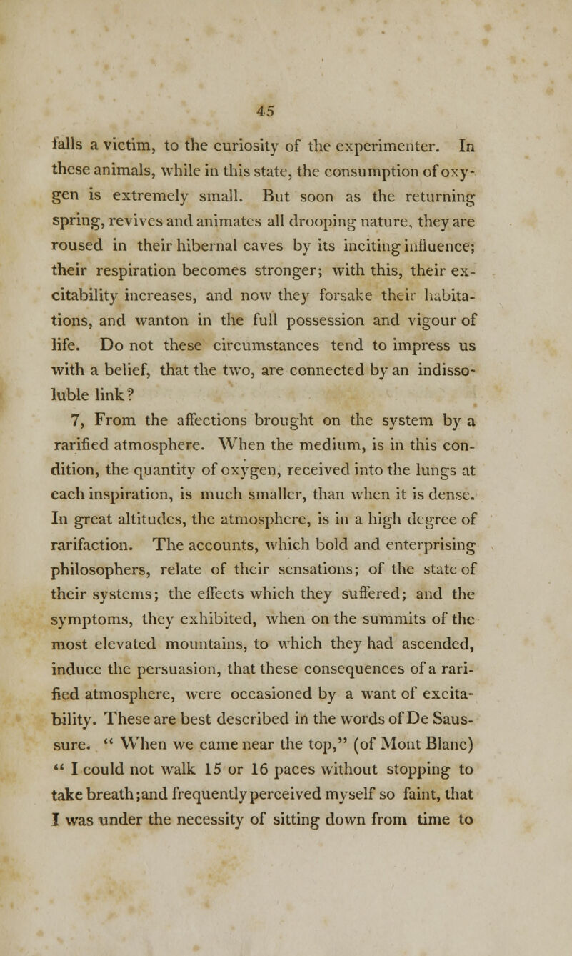 falls a victim, to the curiosity of the experimenter. In these animals, while in this state, the consumption of oxy- gen is extremely small. But soon as the returning spring, revives and animates all drooping nature, they are roused in their hibernal caves by its inciting influence; their respiration becomes stronger; with this, their ex- citability increases, and now they forsake their habita- tions, and wanton in the full possession and vigour of life. Do not these circumstances tend to impress us with a belief, that the two, are connected by an indisso- luble link? 7, From the affections brought on the system by a rarified atmosphere. When the medium, is in this con- dition, the quantity of oxygen, received into the lungs at each inspiration, is much smaller, than when it is dense. In great altitudes, the atmosphere, is in a high degree of rarifaction. The accounts, which bold and enterprising philosophers, relate of their sensations; of the state of their systems; the effects which they suffered; and the symptoms, they exhibited, when on the summits of the most elevated mountains, to which they had ascended, induce the persuasion, that these consequences of a rari- fied atmosphere, were occasioned by a want of excita- bility. These are best described in the words of De Saus- sure.  When we came near the top, (of Mont Blanc)  I could not walk 15 or 16 paces without stopping to take breath ;and frequently perceived myself so faint, that I was under the necessity of sitting down from time to