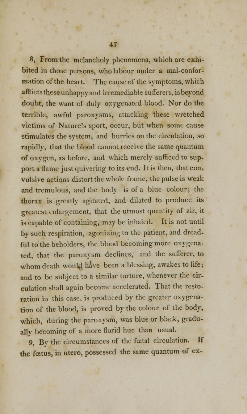 8, From the melancholy phenomena, which are exhi- bited m those persons, who labour under a mal-confor- mation of the heart. The cause of the symptoms, which afflicts these unhappy and irremediable sufferers, is beyond doubt, the want of duly oxygenated blood. Nor do the terrible, awful paroxysms, attacking these wretched victims of Nature's sport, occur, but when some cause stimulates the system, and hurries on the circulation, so rapidly, that the blood cannot receive the same quantum of oxygen, as before, and which merely sufficed to sup- port a flame just quivering to its end. It is then, that con- vulsive actions distort the whole frame, the pulse is weak and tremulous, and the body is of a blue colour; the thorax is greatly agitated, and dilated to produce its greatest enlargement, that the utmost quantity of air, it is capable of containing, may be inhaled. It is not until by such respiration, agonizing to the patient, and dread- ful to the beholders, the blood becoming more oxygena- ted, that the paroxysm declines, and the sufferer, to whom death would have been a blessing, awakes to life; and to be subject to a similar torture, whenever the cir- culation shall again become accelerated. That the resto- ration in this case, is produced by the greater oxygena- tion of the blood, is proved by the colour of the body, which, during the paroxysm, was blue or black, gradu- ally becoming of a more florid hue than usual. 9, By the circumstances of the foetal circulation. If the foetus, in utero, possessed the same quantum of ex-
