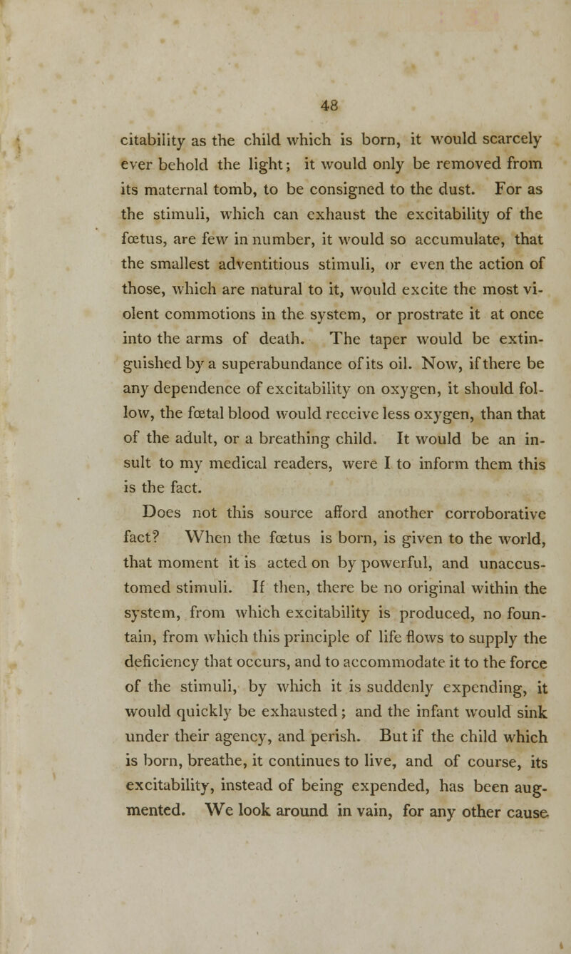 citability as the child which is born, it would scarcely ever behold the light; it would only be removed from its maternal tomb, to be consigned to the dust. For as the stimuli, which can exhaust the excitability of the foetus, are few in number, it would so accumulate, that the smallest adventitious stimuli, or even the action of those, which are natural to it, would excite the most vi- olent commotions in the system, or prostrate it at once into the arms of death. The taper would be extin- guished by a superabundance of its oil. Now, if there be any dependence of excitability on oxygen, it should fol- low, the foetal blood would receive less oxygen, than that of the adult, or a breathing child. It would be an in- sult to my medical readers, were I to inform them this is the fact. Does not this source afford another corroborative fact? When the foetus is born, is given to the world, that moment it is acted on by powerful, and unaccus- tomed stimuli. If then, there be no original within the system, from which excitability is produced, no foun- tain, from which this principle of life flows to supply the deficiency that occurs, and to accommodate it to the force of the stimuli, by which it is suddenly expending, it would quickly be exhausted; and the infant would sink under their agency, and perish. But if the child which is born, breathe, it continues to live, and of course, its excitability, instead of being expended, has been aug- mented. We look around in vain, for any other cause