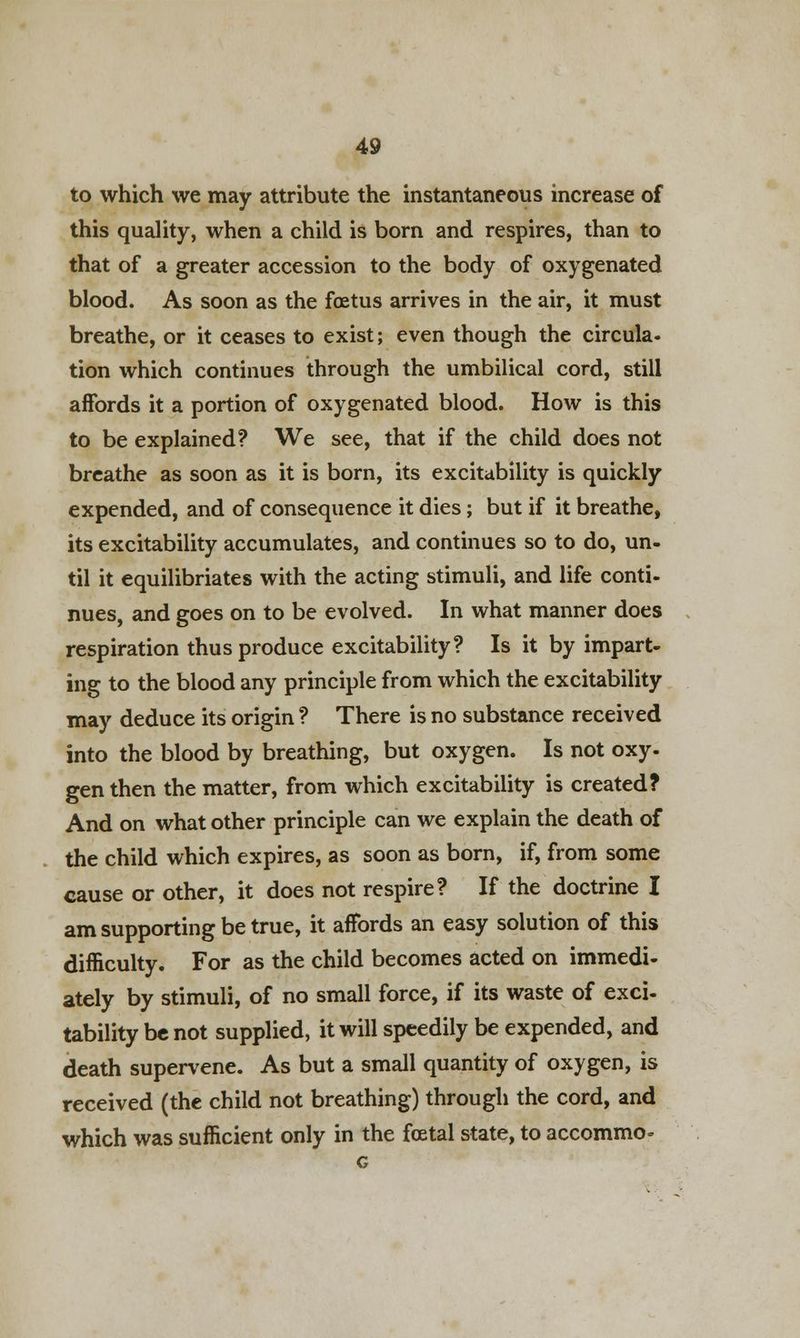 to which we may attribute the instantaneous increase of this quality, when a child is born and respires, than to that of a greater accession to the body of oxygenated blood. As soon as the foetus arrives in the air, it must breathe, or it ceases to exist; even though the circula- tion which continues through the umbilical cord, still affords it a portion of oxygenated blood. How is this to be explained? We see, that if the child does not breathe as soon as it is born, its excitability is quickly expended, and of consequence it dies; but if it breathe, its excitability accumulates, and continues so to do, un- til it equilibriates with the acting stimuli, and life conti- nues, and goes on to be evolved. In what manner does respiration thus produce excitability? Is it by impart- ing to the blood any principle from which the excitability may deduce its origin ? There is no substance received into the blood by breathing, but oxygen. Is not oxy- gen then the matter, from which excitability is created? And on what other principle can we explain the death of the child which expires, as soon as born, if, from some cause or other, it does not respire? If the doctrine I am supporting be true, it affords an easy solution of this difficulty. For as the child becomes acted on immedi- ately by stimuli, of no small force, if its waste of exci- tability be not supplied, it will speedily be expended, and death supervene. As but a small quantity of oxygen, is received (the child not breathing) through the cord, and which was sufficient only in the foetal state, to accommo-