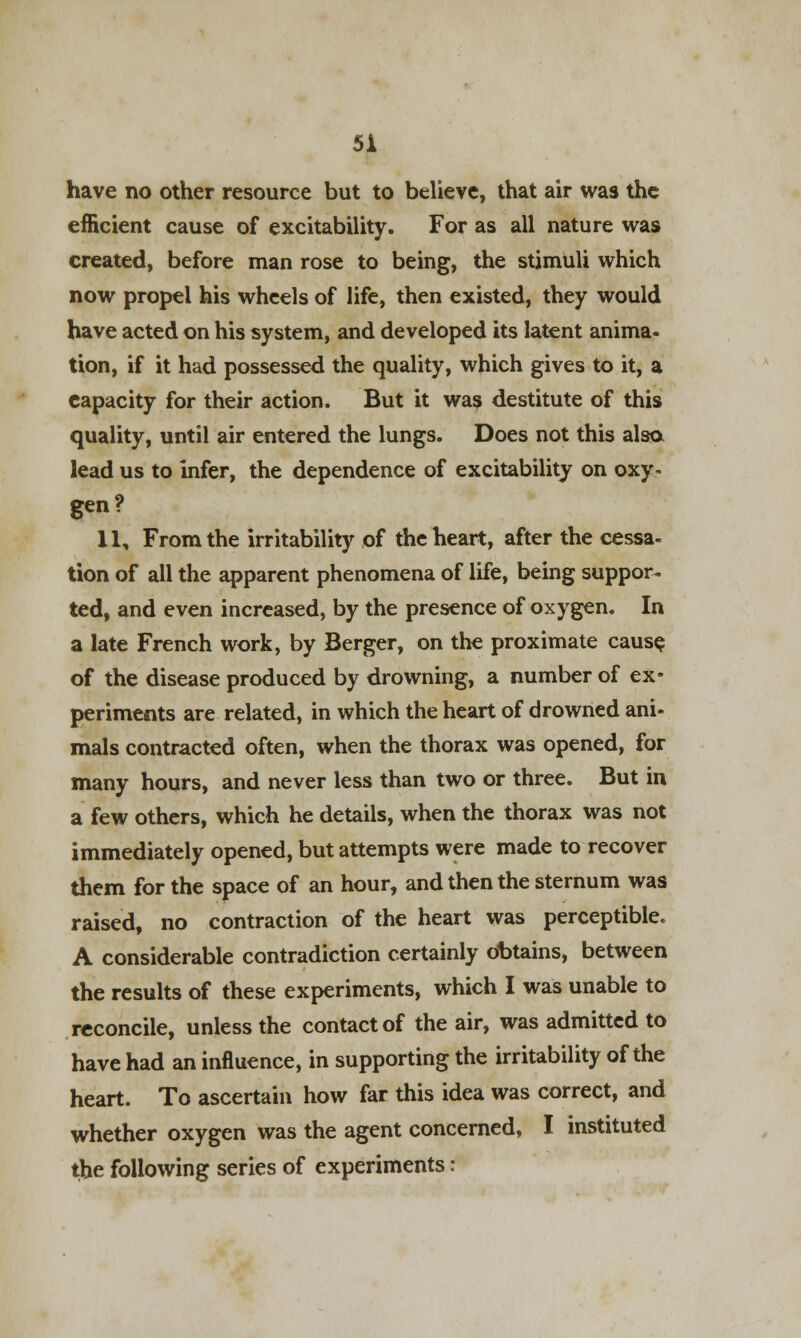 have no other resource but to believe, that air was the efficient cause of excitability. For as all nature was created, before man rose to being, the stimuli which now propel his wheels of life, then existed, they would have acted on his system, and developed its latent anima- tion, if it had possessed the quality, which gives to it, a capacity for their action. But it was destitute of this quality, until air entered the lungs. Does not this also lead us to infer, the dependence of excitability on oxy- gen? 11, From the irritability of the heart, after the cessa- tion of all the apparent phenomena of life, being suppor- ted, and even increased, by the presence of oxygen. In a late French work, by Berger, on the proximate cause of the disease produced by drowning, a number of ex* periments are related, in which the heart of drowned ani- mals contracted often, when the thorax was opened, for many hours, and never less than two or three. But in a few others, which he details, when the thorax was not immediately opened, but attempts were made to recover them for the space of an hour, and then the sternum was raised, no contraction of the heart was perceptible. A considerable contradiction certainly obtains, between the results of these experiments, which I was unable to reconcile, unless the contact of the air, was admitted to have had an influence, in supporting the irritability of the heart. To ascertain how far this idea was correct, and whether oxygen was the agent concerned, I instituted the following series of experiments: