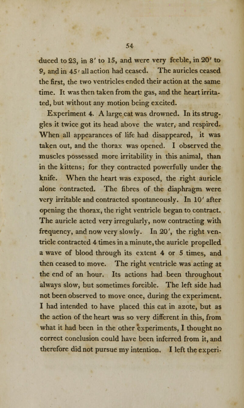 duced to 23, in 8' to 15, and were very feeble, in 20' to 9, and in 45' all action had ceased. The auricles ceased the first, the two ventricles ended their action at the same time. It was then taken from the gas, and the heart irrita- ted, but without any motion being excited. Experiment 4. A large cat was drowned. In its strug- gles it twice got its head above the water, and respired. When all appearances of life had disappeared, it was taken out, and the thorax was opened. I observed the muscles possessed more irritability in this animal, than in the kittens; for they contracted powerfully under the knife. When the heart was exposed, the right auricle alone contracted. The fibres of the diaphragm were very irritable and contracted spontaneously. In 10' after opening the thorax, the right ventricle began to contract. The auricle acted very irregularly, now contracting with frequency, and now very slowly. In 20', the right ven- tricle contracted 4 times in a minute, the auricle propelled a wave of blood through its extent 4 or 5 times, and then ceased to move. The right ventricle was acting at the end of an hour. Its actions had been throughout always slow, but sometimes forcible. The left side had not been observed to move once, during the experiment. I had intended to have placed this cat in azote, but as the action of the heart was so very different in this, from what it had been in the other experiments, I thought no correct conclusion could have been inferred from it, and therefore did not pursue my intention. I left the experi-