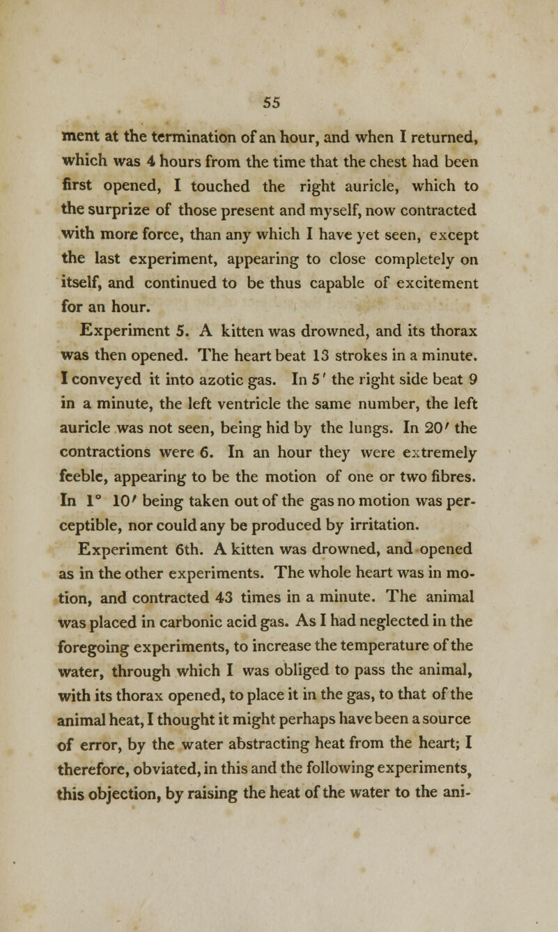ment at the termination of an hour, and when I returned, which was 4 hours from the time that the chest had been first opened, I touched the right auricle, which to the surprize of those present and myself, now contracted with more force, than any which I have yet seen, except the last experiment, appearing to close completely on itself, and continued to be thus capable of excitement for an hour. Experiment 5. A kitten was drowned, and its thorax was then opened. The heart beat 13 strokes in a minute. I conveyed it into azotic gas. In 5' the right side beat 9 in a minute, the left ventricle the same number, the left auricle was not seen, being hid by the lungs. In 20' the contractions were 6. In an hour they were extremely feeble, appearing to be the motion of one or two fibres. In 1° 10' being taken out of the gas no motion was per- ceptible, nor could any be produced by irritation. Experiment 6th. A kitten was drowned, and opened as in the other experiments. The whole heart was in mo- tion, and contracted 43 times in a minute. The animal was placed in carbonic acid gas. As I had neglected in the foregoing experiments, to increase the temperature of the water, through which I was obliged to pass the animal, with its thorax opened, to place it in the gas, to that of the animal heat, I thought it might perhaps have been a source of error, by the water abstracting heat from the heart; I therefore, obviated, in this and the following experiments, this objection, by raising the heat of the water to the ani-