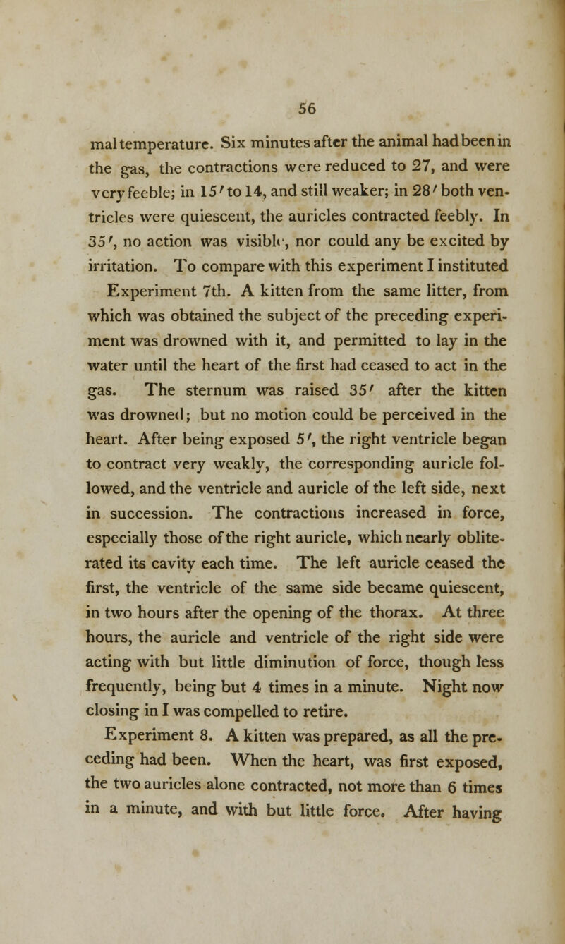 mal temperature. Six minutes after the animal hadbeenin the gas, the contractions were reduced to 27, and were very feeble; in 15'to 14, and still weaker; in 28' both ven- tricles were quiescent, the auricles contracted feebly. In 35', no action was visible, nor could any be excited by irritation. To compare with this experiment I instituted Experiment 7th. A kitten from the same litter, from which was obtained the subject of the preceding experi- ment was drowned with it, and permitted to lay in the water until the heart of the first had ceased to act in the gas. The sternum was raised 35' after the kitten was drowned; but no motion could be perceived in the heart. After being exposed 5', the right ventricle began to contract very weakly, the corresponding auricle fol- lowed, and the ventricle and auricle of the left side, next in succession. The contractions increased in force, especially those of the right auricle, which nearly oblite- rated its cavity each time. The left auricle ceased the first, the ventricle of the same side became quiescent, in two hours after the opening of the thorax. At three hours, the auricle and ventricle of the right side were acting with but little diminution of force, though less frequently, being but 4 times in a minute. Night now closing in I was compelled to retire. Experiment 8. A kitten was prepared, as all the pre- ceding had been. When the heart, was first exposed, the two auricles alone contracted, not more than 6 times in a minute, and with but little force. After having