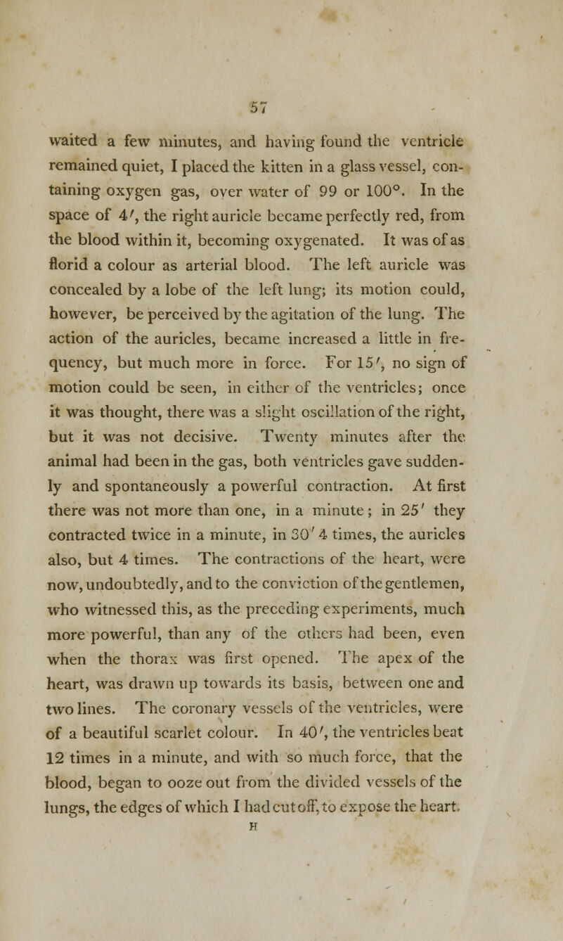 waited a few minutes, and having found the ventricle remained quiet, I placed the kitten in a glass vessel, con- taining oxygen gas, over water of 99 or 100°. In the space of 4r, the right auricle became perfectly red, from the blood within it, becoming oxygenated. It was of as florid a colour as arterial blood. The left auricle was concealed by a lobe of the left lung; its motion could, however, be perceived by the agitation of the lung. The action of the auricles, became increased a little in fre- quency, but much more in force. For 15', no sign of motion could be seen, in either of the ventricles; once it was thought, there was a slight oscillation of the right, but it was not decisive. Twenty minutes after the animal had been in the gas, both ventricles gave sudden- ly and spontaneously a powerful contraction. At first there was not more than one, in a minute ; in 25' they contracted twice in a minute, in 30' 4 times, the auricles also, but 4 times. The contractions of the heart, were now, undoubtedly, and to the conviction of the gentlemen, who witnessed this, as the preceding experiments, much more powerful, than any of the others had been, even when the thorax was first opened. The apex of the heart, was drawn up towards its basis, between one and two lines. The coronary vessels of the ventricles, were of a beautiful scarlet colour. In 40', the ventricles beat 12 times in a minute, and with so much force, that the blood, began to ooze out from the divided vessels of the lungs, the edges of which I had cut off, to expose the heart.