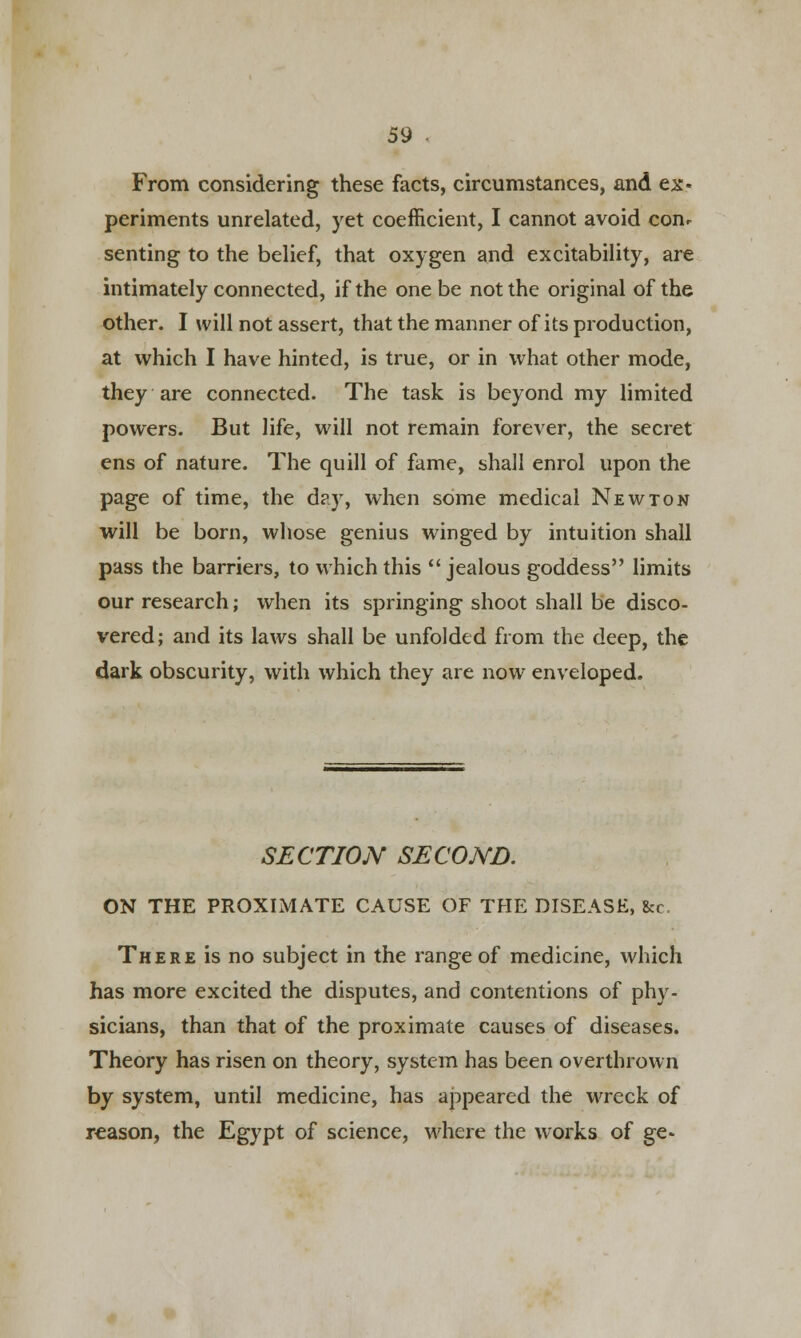 From considering these facts, circumstances, and ex- periments unrelated, yet coefficient, I cannot avoid conr senting to the belief, that oxygen and excitability, are intimately connected, if the one be not the original of the other. I will not assert, that the manner of its production, at which I have hinted, is true, or in what other mode, they are connected. The task is beyond my limited powers. But life, will not remain forever, the secret ens of nature. The quill of fame, shall enrol upon the page of time, the day, when some medical Newton will be born, whose genius winged by intuition shall pass the barriers, to which this jealous goddess limits our research; when its springing shoot shall be disco- vered; and its laws shall be unfolded from the deep, the dark obscurity, with which they are now enveloped. SECTION SECOND. ON THE PROXIMATE CAUSE OF THE DISEASE, fee. There is no subject in the range of medicine, which has more excited the disputes, and contentions of phy- sicians, than that of the proximate causes of diseases. Theory has risen on theory, system has been overthrown by system, until medicine, has appeared the wreck of reason, the Egypt of science, where the works of ge*