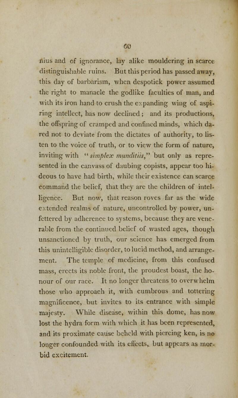 nius and of ignorance, lay alike mouldering in scarce distinguishable ruins. But this period has passed away, this day of barbarism, when despotick power assumed the right to manacle the godlike faculties of man, and with its iron hand to crush the expanding wing of aspi- ring intellect, has now declined; and its productions, the offspring of cramped and confined minds, which da- red not to deviate from the dictates of authority, to lis- ten to the voice of truth, or to view the form of nature, inviting with  simplex ?nundit'us but only as repre- sented in the canvass of daubing copists, appear too hi- deous to have had birth, while their existence can scarce command the belief, that they are the children of intel- ligence. But now, that reason roves far as the wide extended realms of nature, uncontrolled by power, un- fettered by adherence to systems, because they are vene- rable from the continued belief of wasted ages, though unsanctioned by truth, our science has emerged from this unintelligible disorder, to lucid method, and arrange- ment. The temple of medicine, from this confused mass, erects its noble front, the proudest boast, the ho- nour of our race. It no longer threatens to overwhelm those who approach it, with cumbrous and tottering magnificence, but invites to its entrance with simple majesty. While disease, within this dome, has now lost the hydra form with which it has been represented, and its proximate cause beheld with piercing ken, is no longer confounded with its effects, but appears as mor- bid excitement.