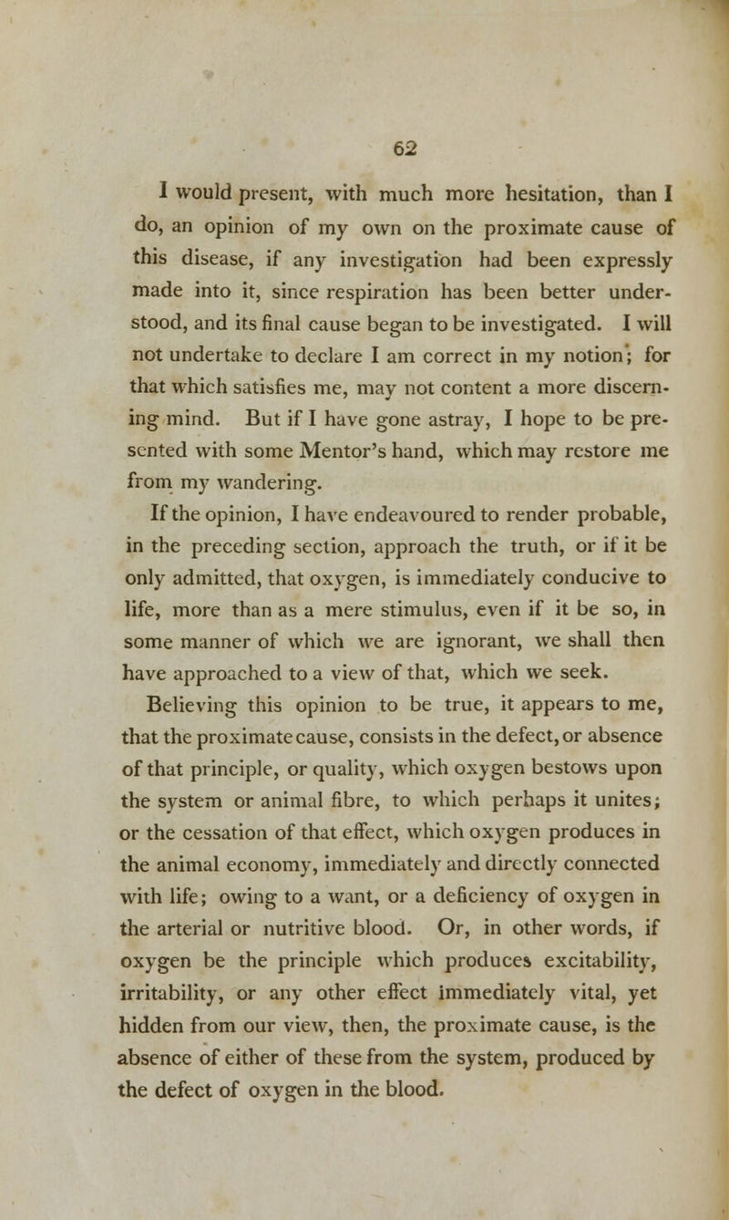 I would present, with much more hesitation, than I do, an opinion of my own on the proximate cause of this disease, if any investigation had been expressly made into it, since respiration has been better under- stood, and its final cause began to be investigated. I will not undertake to declare I am correct in my notion'; for that which satisfies me, may not content a more discern- ing mind. But if I have gone astray, I hope to be pre- sented with some Mentor's hand, which may restore me from my wandering. If the opinion, I have endeavoured to render probable, in the preceding section, approach the truth, or if it be only admitted, that oxygen, is immediately conducive to life, more than as a mere stimulus, even if it be so, in some manner of which we are ignorant, we shall then have approached to a view of that, which we seek. Believing this opinion to be true, it appears to me, that the proximate cause, consists in the defect, or absence of that principle, or quality, which oxygen bestows upon the system or animal fibre, to which perhaps it unites; or the cessation of that eifect, which oxygen produces in the animal economy, immediately and directly connected with life; owing to a want, or a deficiency of oxygen in the arterial or nutritive blood. Or, in other words, if oxygen be the principle which produces excitability, irritability, or any other effect immediately vital, yet hidden from our view, then, the proximate cause, is the absence of either of these from the system, produced by the defect of oxygen in the blood.