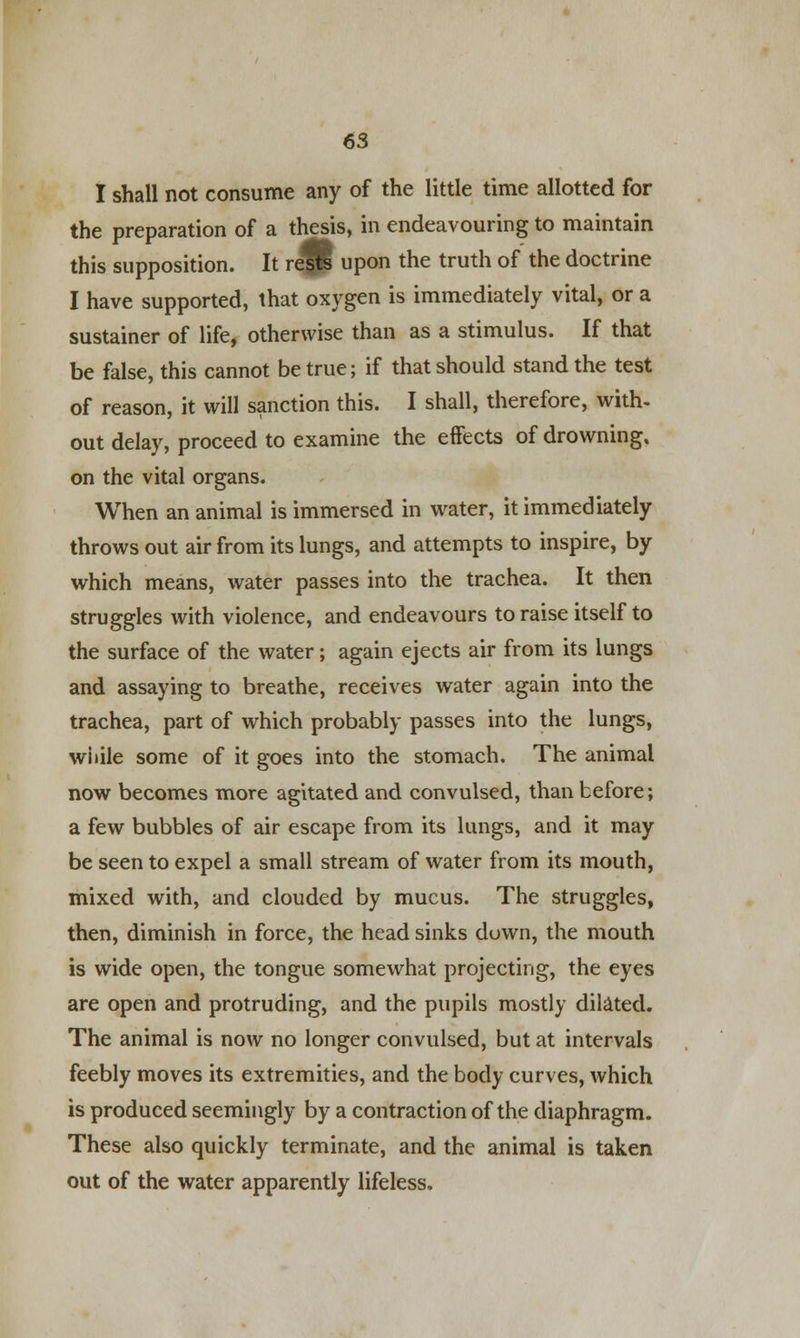 I shall not consume any of the little time allotted for the preparation of a thesis, in endeavouring to maintain this supposition. It re™ upon the truth of the doctrine I have supported, that oxygen is immediately vital, or a sustainer of life, otherwise than as a stimulus. If that be false, this cannot be true; if that should stand the test of reason, it will sanction this. I shall, therefore, with- out delay, proceed to examine the effects of drowning, on the vital organs. When an animal is immersed in water, it immediately throws out air from its lungs, and attempts to inspire, by which means, water passes into the trachea. It then struggles with violence, and endeavours to raise itself to the surface of the water; again ejects air from its lungs and assaying to breathe, receives water again into the trachea, part of which probably passes into the lungs, while some of it goes into the stomach. The animal now becomes more agitated and convulsed, than before; a few bubbles of air escape from its lungs, and it may be seen to expel a small stream of water from its mouth, mixed with, and clouded by mucus. The struggles, then, diminish in force, the head sinks down, the mouth is wide open, the tongue somewhat projecting, the eyes are open and protruding, and the pupils mostly dilated. The animal is now no longer convulsed, but at intervals feebly moves its extremities, and the body curves, which is produced seemingly by a contraction of the diaphragm. These also quickly terminate, and the animal is taken out of the water apparently lifeless.