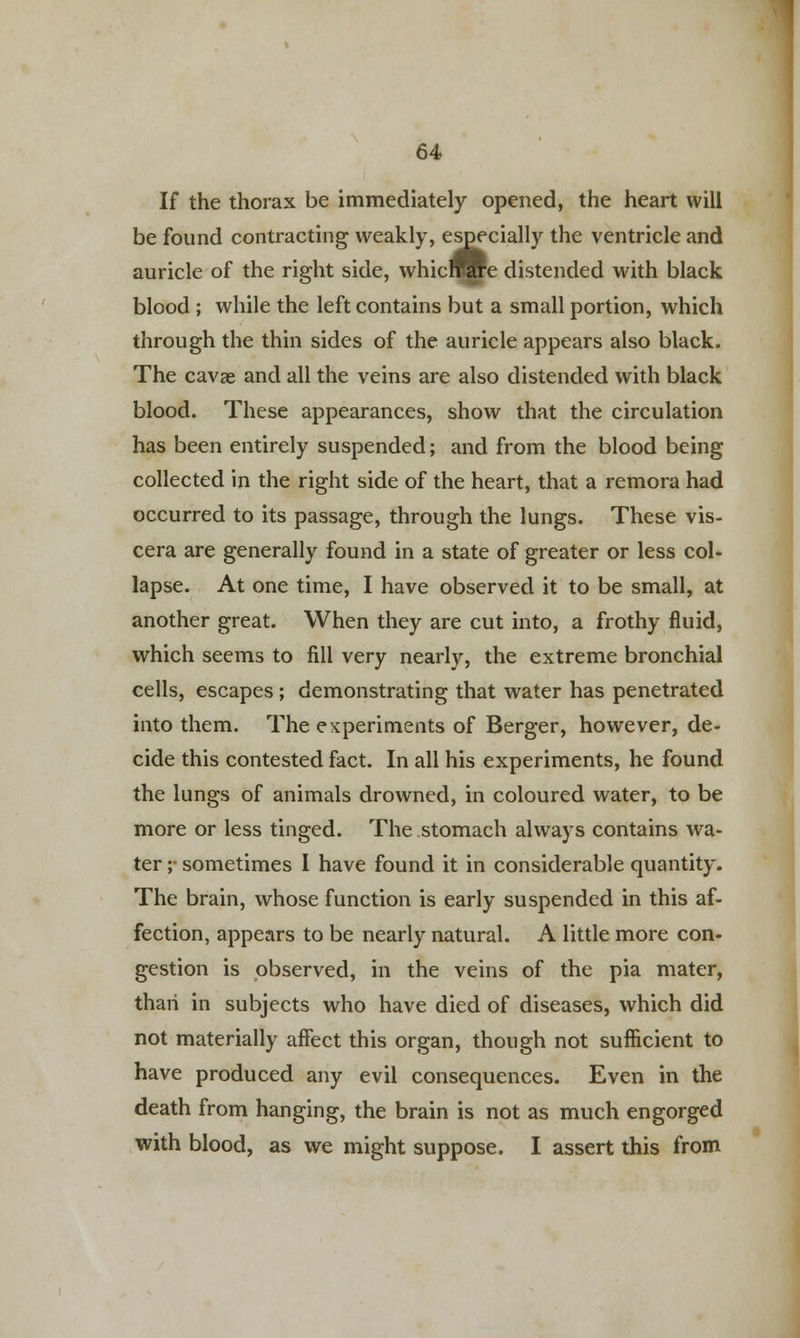 If the thorax be immediately opened, the heart will be found contracting weakly, especially the ventricle and auricle of the right side, whicnjHfe distended with black blood ; while the left contains but a small portion, which through the thin sides of the auricle appears also black. The cavae and all the veins are also distended with black blood. These appearances, show that the circulation has been entirely suspended; and from the blood being collected in the right side of the heart, that a remora had occurred to its passage, through the lungs. These vis- cera are generally found in a state of greater or less col- lapse. At one time, I have observed it to be small, at another great. When they are cut into, a frothy fluid, which seems to fill very nearly, the extreme bronchial cells, escapes ; demonstrating that water has penetrated into them. The experiments of Berger, however, de- cide this contested fact. In all his experiments, he found the lungs of animals drowned, in coloured water, to be more or less tinged. The stomach always contains wa- ter ;• sometimes I have found it in considerable quantity. The brain, whose function is early suspended in this af- fection, appears to be nearly natural. A little more con- gestion is observed, in the veins of the pia mater, than in subjects who have died of diseases, which did not materially affect this organ, though not sufficient to have produced any evil consequences. Even in the death from hanging, the brain is not as much engorged with blood, as we might suppose. I assert this from
