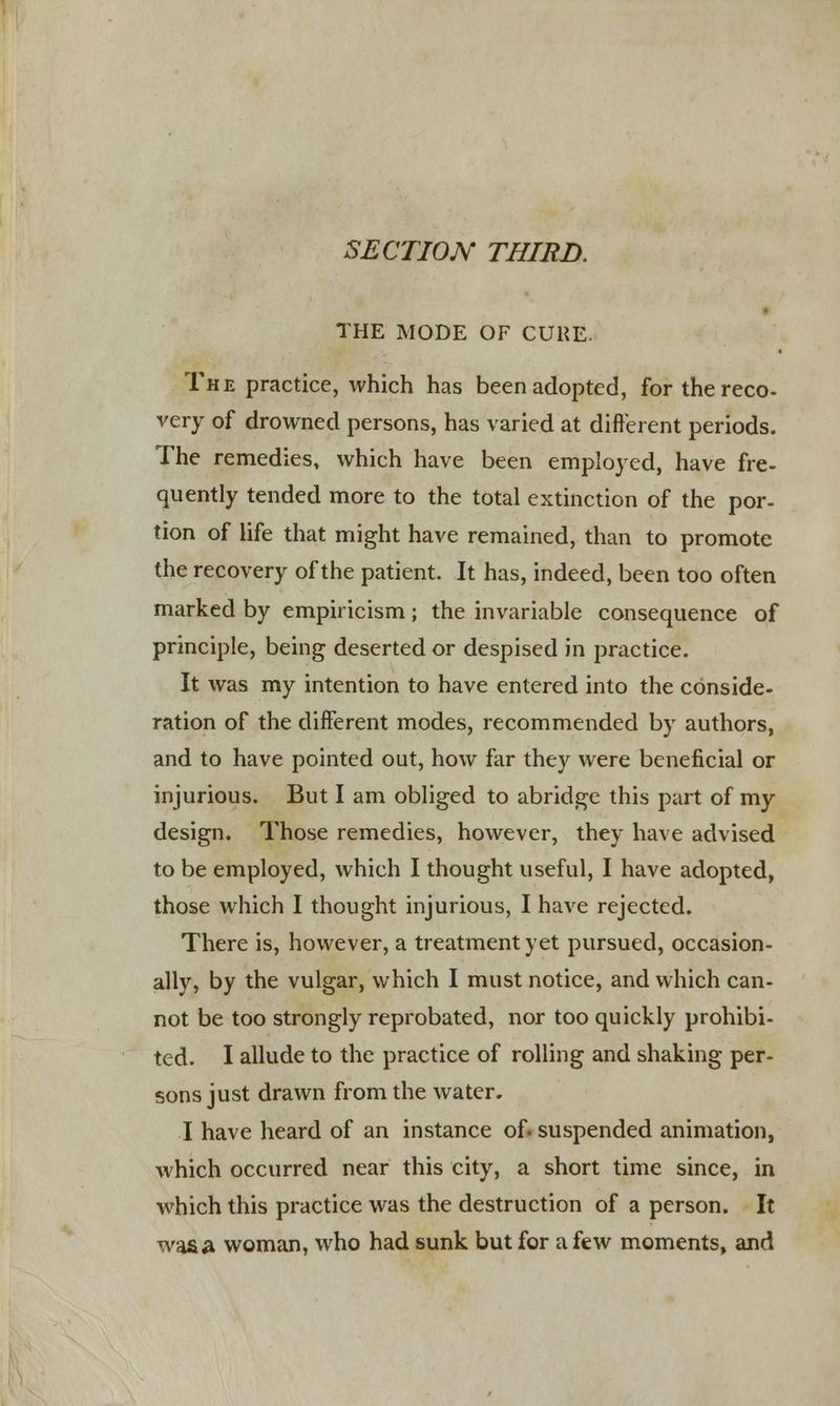 SECTION THIRD. THE MODE OF CURE. The practice, which has been adopted, for the reco- very of drowned persons, has varied at different periods. The remedies, which have been employed, have fre- quently tended more to the total extinction of the por- tion of life that might have remained, than to promote the recovery of the patient. It has, indeed, been too often marked by empiricism; the invariable consequence of principle, being deserted or despised in practice. It was my intention to have entered into the conside- ration of the different modes, recommended by authors, and to have pointed out, how far they were beneficial or injurious. But I am obliged to abridge this part of my design. Those remedies, however, they have advised to be employed, which I thought useful, I have adopted, those which I thought injurious, I have rejected. There is, however, a treatment yet pursued, occasion- ally, by the vulgar, which I must notice, and which can- not be too strongly reprobated, nor too quickly prohibi- ted. I allude to the practice of rolling and shaking per- sons just drawn from the water. I have heard of an instance of. suspended animation, which occurred near this city, a short time since, in which this practice was the destruction of a person. It wasa woman, who had sunk but for a few moments, and