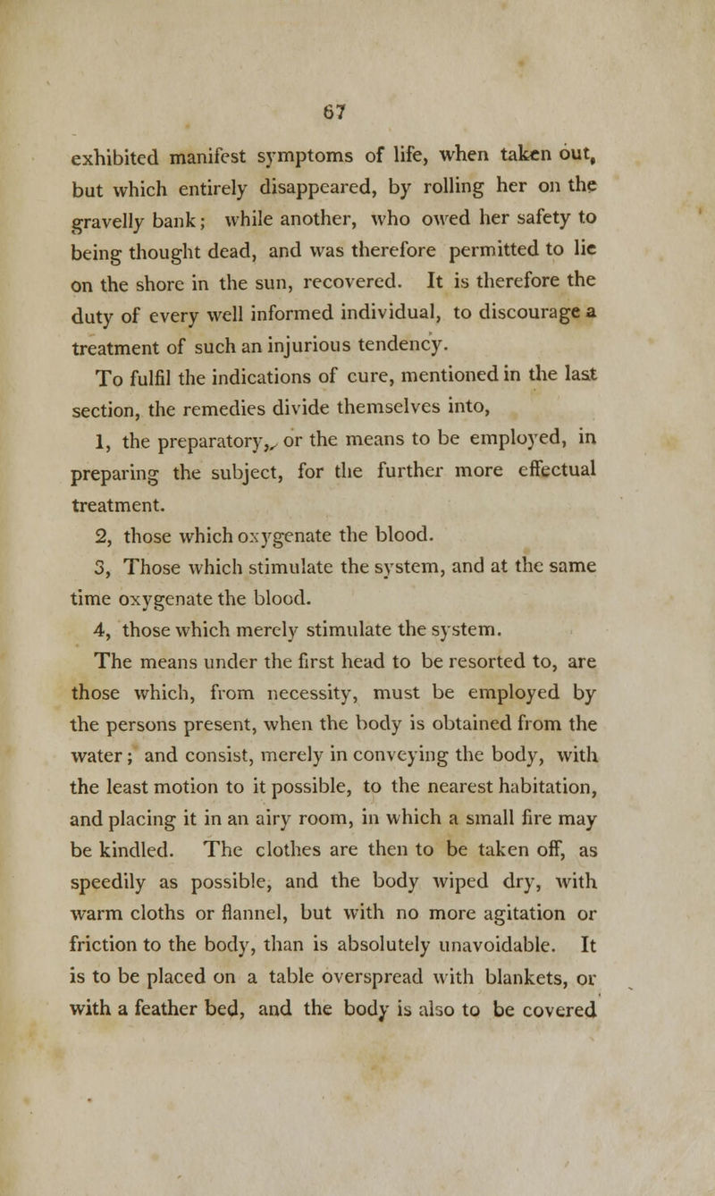exhibited manifest symptoms of life, when taken out, but which entirely disappeared, by rolling her on the gravelly bank; while another, who owed her safety to being thought dead, and was therefore permitted to lie on the shore in the sun, recovered. It is therefore the duty of every well informed individual, to discourage a treatment of such an injurious tendency. To fulfil the indications of cure, mentioned in the last section, the remedies divide themselves into, 1, the preparatory,, or the means to be employed, in preparing the subject, for the further more effectual treatment. 2, those which oxygenate the blood. 3, Those which stimulate the system, and at the same time oxygenate the blood. 4, those which merely stimulate the system. The means under the first head to be resorted to, are those which, from necessity, must be employed by the persons present, when the body is obtained from the water; and consist, merely in conveying the body, with the least motion to it possible, to the nearest habitation, and placing it in an airy room, in which a small fire may be kindled. The clothes are then to be taken off, as speedily as possible, and the body wiped dry, with warm cloths or flannel, but with no more agitation or friction to the body, than is absolutely unavoidable. It is to be placed on a table overspread with blankets, or with a feather bed, and the body is also to be covered