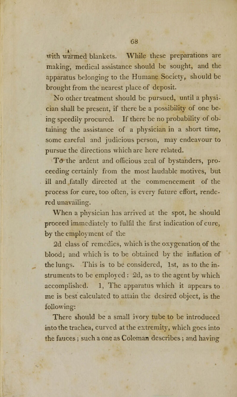 With warmed blankets. While these preparations are making, medical assistance should be sought, and the apparatus belonging to the Humane Society, should be brought from the nearest place of deposit. No other treatment should be pursued, until a physi- cian shall be present, if there be a possibility of one be- ing speedily procured. If there be no probability of ob- taining the assistance of a physician in a short time, some careful and judicious person, may endeavour to pursue the directions which are here related. To the ardent and officious zeal of bystanders, pro- ceeding certainly from the most laudable motives, but ill and fatally directed at the commencement of the process for cure, too often, is every future effort, rende- red unavailing. When a physician has arrived at the spot, he should proceed immediately to fulfil the first indication of cure, by the employment of the 2d class of remedies, which is the oxygenation of the blood; and which is to be obtained by the inflation of the lungs. This is to be considered, 1st, as to the in- struments to be employed : 2d, as to the agent by which accomplished. 1, The apparatus which it appears to me is best calculated to attain the desired object, is the following: There should be a small ivory tube to be introduced into the trachea, curved at the extremity, which goes into the fauces ; such a one as Coleman describes; and having