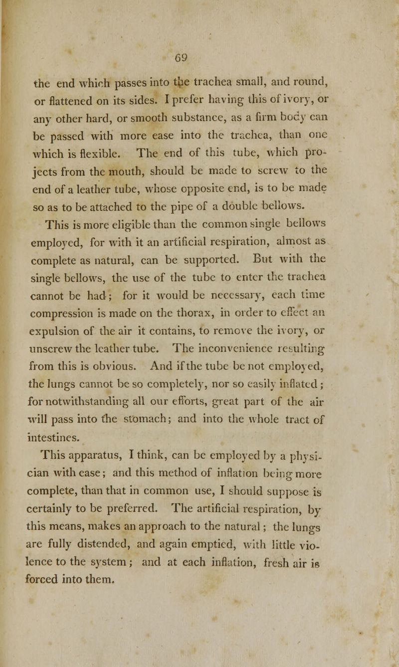 the end which passes into t{ie trachea small, and round, or flattened on its sides. I prefer having this of ivory, or any other hard, or smooth substance, as a firm body can be passed with more ease into the trachea, than one which is flexible. The end of this tube, which pro- jects from the mouth, should be made to screw to the end of a leather tube, whose opposite end, is to be made so as to be attached to the pipe of a double bellows. This is more eligible than the common single bellows employed, for with it an artificial respiration, almost as complete as natural, can be supported. But with the single bellows, the use of the tube to enter the trachea cannot be had; for it would be necessary, each time compression is made on the thorax, in order to effect an expulsion of the air it contains, to remove the ivory, or unscrew the leather tube. The inconvenience resulting from this is obvious. And if the tube be not employed, the lungs cannot be so completely, nor so easily inflated ; for notwithstanding all our efforts, great part of the air will pass into the stomach; and into the whole tract of intestines. This apparatus, I think, can be employed by a physi- cian with ease; and this method of inflation being more complete, than that in common use, I should suppose is certainly to be preferred. The artificial respiration, by this means, makes an approach to the natural; the lungs are fully distended, and again emptied, with little vio- lence to the system; and at each inflation, fresh air is forced into them.