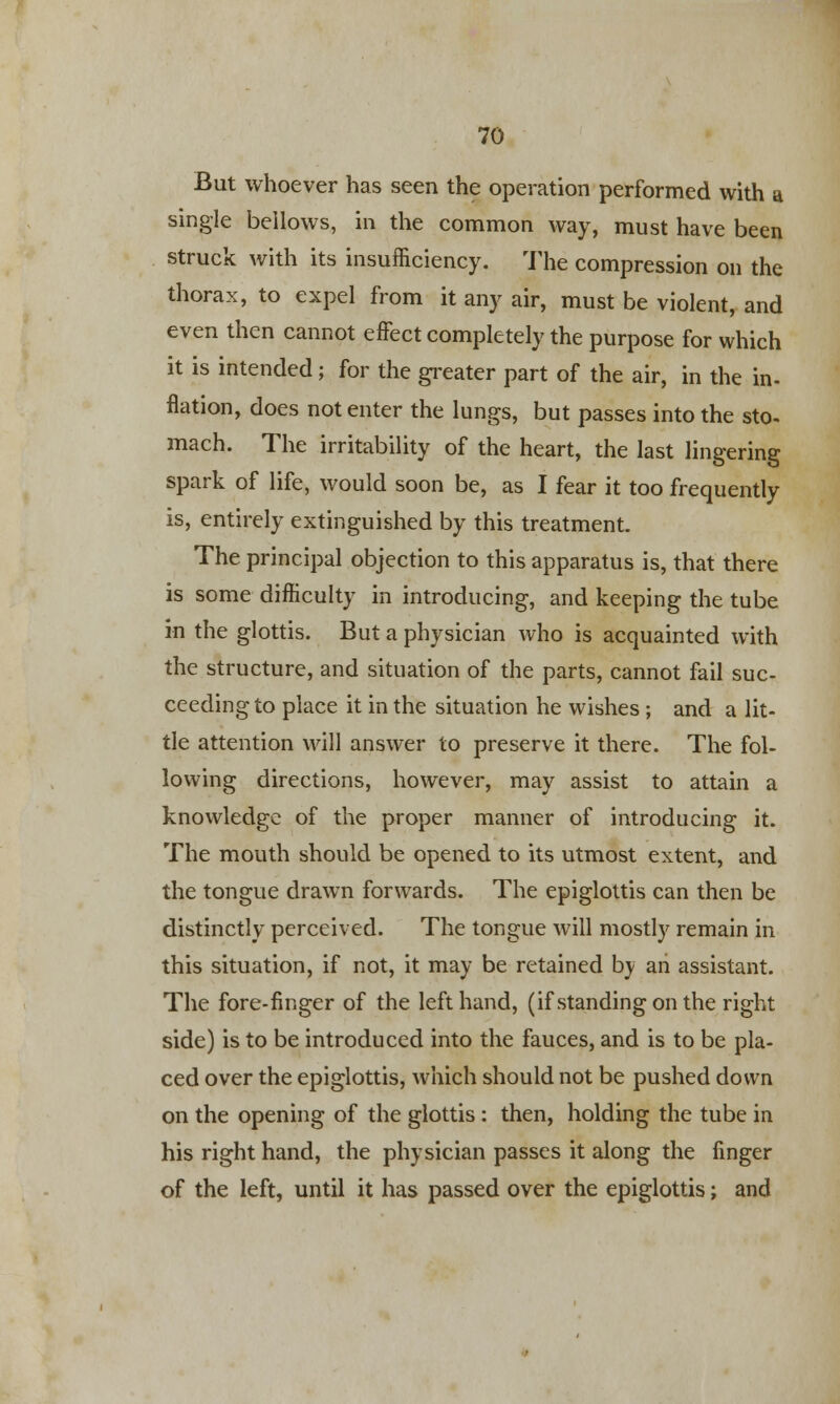 But whoever has seen the operation performed with a single bellows, in the common way, must have been struck with its insufficiency. The compression on the thorax, to expel from it any air, must be violent, and even then cannot effect completely the purpose for which it is intended; for the greater part of the air, in the in- nation, does not enter the lungs, but passes into the sto- mach. The irritability of the heart, the last lingering spark of life, would soon be, as I fear it too frequently is, entirely extinguished by this treatment. The principal objection to this apparatus is, that there is some difficulty in introducing, and keeping the tube in the glottis. But a physician who is acquainted with the structure, and situation of the parts, cannot fail suc- ceeding to place it in the situation he wishes; and a lit- tle attention will answer to preserve it there. The fol- lowing directions, however, may assist to attain a knowledge of the proper manner of introducing it. The mouth should be opened to its utmost extent, and the tongue drawn forwards. The epiglottis can then be distinctly perceived. The tongue will mostly remain in this situation, if not, it may be retained by an assistant. The fore-finger of the left hand, (if standing on the right side) is to be introduced into the fauces, and is to be pla- ced over the epiglottis, which should not be pushed down on the opening of the glottis: then, holding the tube in his right hand, the physician passes it along the finger of the left, until it has passed over the epiglottis; and