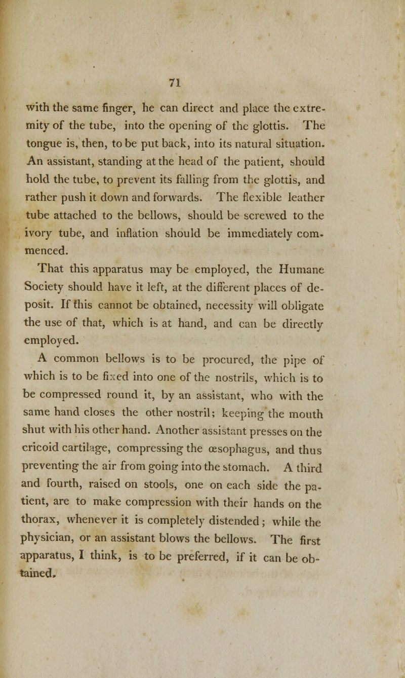 with the same finger, he can direct and place the extre- mity of the tube, into the opening of the glottis. The tongue is, then, to be put back, into its natural situation. An assistant, standing at the head of the patient, should hold the tube, to prevent its falling from the glottis, and rather push it down and forwards. The flexible leather tube attached to the bellows, should be screwed to the ivory tube, and inflation should be immediately com. menced. That this apparatus may be employed, the Humane Society should have it left, at the different places of de- posit. If this cannot be obtained, necessity will obligate the use of that, which is at hand, and can be directly employed. A common bellows is to be procured, the pipe of which is to be fixed into one of the nostrils, which is to be compressed round it, by an assistant, who with the same hand closes the other nostril; keeping the mouth shut with his other hand. Another assistant presses on the cricoid cartilage, compressing the oesophagus, and thus preventing the air from going into the stomach. A third and fourth, raised on stools, one on each side the pa- tient, are to make compression with their hands on the thorax, whenever it is completely distended; while the physician, or an assistant blows the bellows. The first apparatus, I think, is to be preferred, if it can be ob- tained.