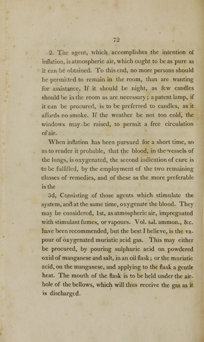 2. The agent, which accomplishes the intention of inflation, is atmospheric air, which ought to be as pure as it can be obtained. To this end, no more persons should be permitted to remain in the room, than are wanting for assistance. If it should be night, as few candles should be in the room as are necessary; a patent lamp, if it can be procured, is to be preferred to candles, as it affords no smoke. If the weather be not too cold, the windows may be raised, to permit a free circulation of air. When inflation has been pursued for a short time, so as to render it probable, that the blood, in the -vessels of the lungs, is oxygenated, the second indication of cure is to be fulfilled, by the employment of the two remaining classes of remedies, and of these as the more preferable is the 3d, Consisting of those agents which stimulate the system, and at the same time, oxygenate the blood. They may be considered, 1st, as atmospheric air, impregnated with stimulant fumes, or vapours. Vol. sal. ammon., &c. have been recommended, but the best I believe, is the va- pour of oxygenated muriatic acid gas. This may either be procured, by pouring sulphuric acid on powdered oxid of manganese and salt, in an oil flask; or the muriatic acid, on the manganese, and applying to the flask a gentle heat. The mouth of the flask is to be held under the air- hole of the bellows, which will thus receive the gas as it is discharged.