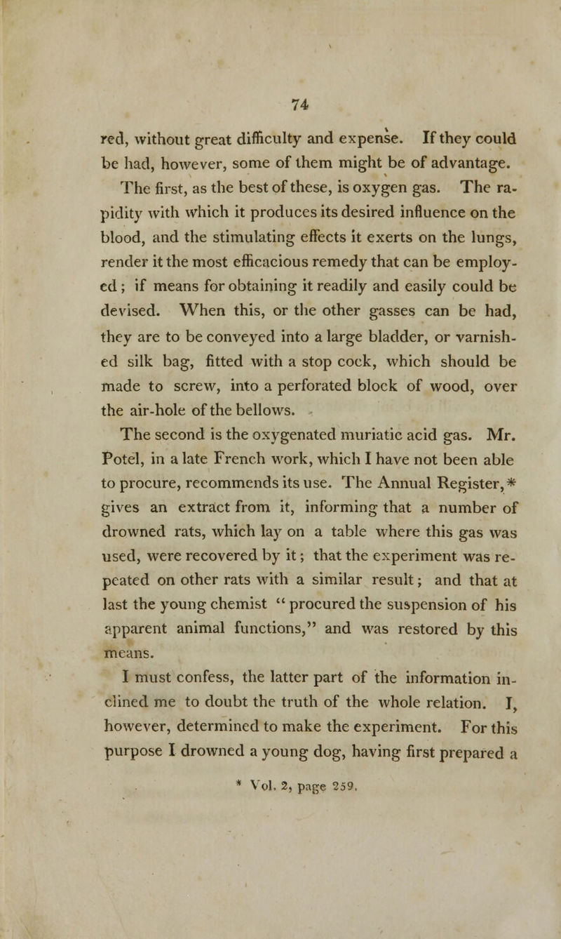 red, without great difficulty and expense. If they could be had, however, some of them might be of advantage. The first, as the best of these, is oxygen gas. The ra- pidity with which it produces its desired influence on the blood, and the stimulating effects it exerts on the lungs, render it the most efficacious remedy that can be employ- ed ; if means for obtaining it readily and easily could be devised. When this, or the other gasses can be had, they are to be conveyed into a large bladder, or varnish- ed silk bag, fitted with a stop cock, which should be made to screw, into a perforated block of wood, over the air-hole of the bellows. The second is the oxygenated muriatic acid gas. Mr. Potel, in a late French work, which I have not been able to procure, recommends its use. The Annual Register,* gives an extract from it, informing that a number of drowned rats, which lay on a table where this gas was used, were recovered by it; that the experiment was re- peated on other rats with a similar result; and that at last the young chemist  procured the suspension of his apparent animal functions, and was restored by this means. I must confess, the latter part of the information in- clined me to doubt the truth of the whole relation. I however, determined to make the experiment. For this purpose I drowned a young dog, having first prepared a * Vol, 2, page 259.