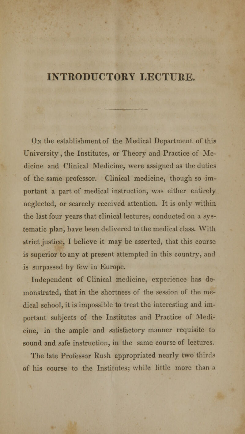 INTRODUCTORY LECTURE. On the establishment of the Medical Department of this University, the Institutes, or Theory and Practice of Me- dicine and Clinical Medicine, were assigned as the duties of the same professor. Clinical medicine, though so im- portant a part of medical instruction, was either entirely neglected, or scarcely received attention. It is only within the last four years that clinical lectures, conducted on a sys- tematic plan, have been delivered to the medical class. With strict justice, I believe it may be asserted, that this course is superior to any at present attempted in this country, and is surpassed by few in Europe. Independent of Clinical medicine, experience has de- monstrated, that in the shortness of the session of the me- dical school, it is impossible to treat the interesting and im- portant subjects of the Institutes and Practice of Medi- cine, in the ample and satisfactory manner requisite to sound and safe instruction, in the same course of lectures. The late Professor Rush appropriated nearly two thirds of his course to the Institutes; while little more than a