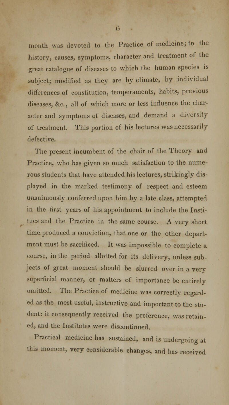 month was devoted to the Practice of medicine; to the history, causes, symptoms, character and treatment of the great catalogue of diseases to which the human species is subject; modified as they are by climate, by individual differences of constitution, temperaments, habits, previous diseases, &c, all of which more or less influence the char- acter and symptoms of diseases, and demand a diversity of treatment. This portion of his lectures was necessarily defective. The present incumbent of the chair of the Theory and Practice, who has given so much satisfaction to the nume- rous students that have attended his lectures, strikingly dis- played in the marked testimony of respect and esteem unanimously conferred upon him by a late class, attempted in the first years of his appointment to include the Insti- tues and the Practice in the same course. A very short time produced a conviction, that one or the other depart- ment must be sacrificed. It was impossible to complete a course, in the period allotted for its delivery, unless sub- jects of great moment should be slurred over in a very superficial manner, or matters of importance be entirely omitted. The Practice of medicine was correctly regard- ed as the most useful, instructive and important to the stu- dent: it consequently received the preference, was retain- ed, and the Institutes were discontinued. Practical medicine has sustained, and is undergoing at this moment, very considerable changes, and has received