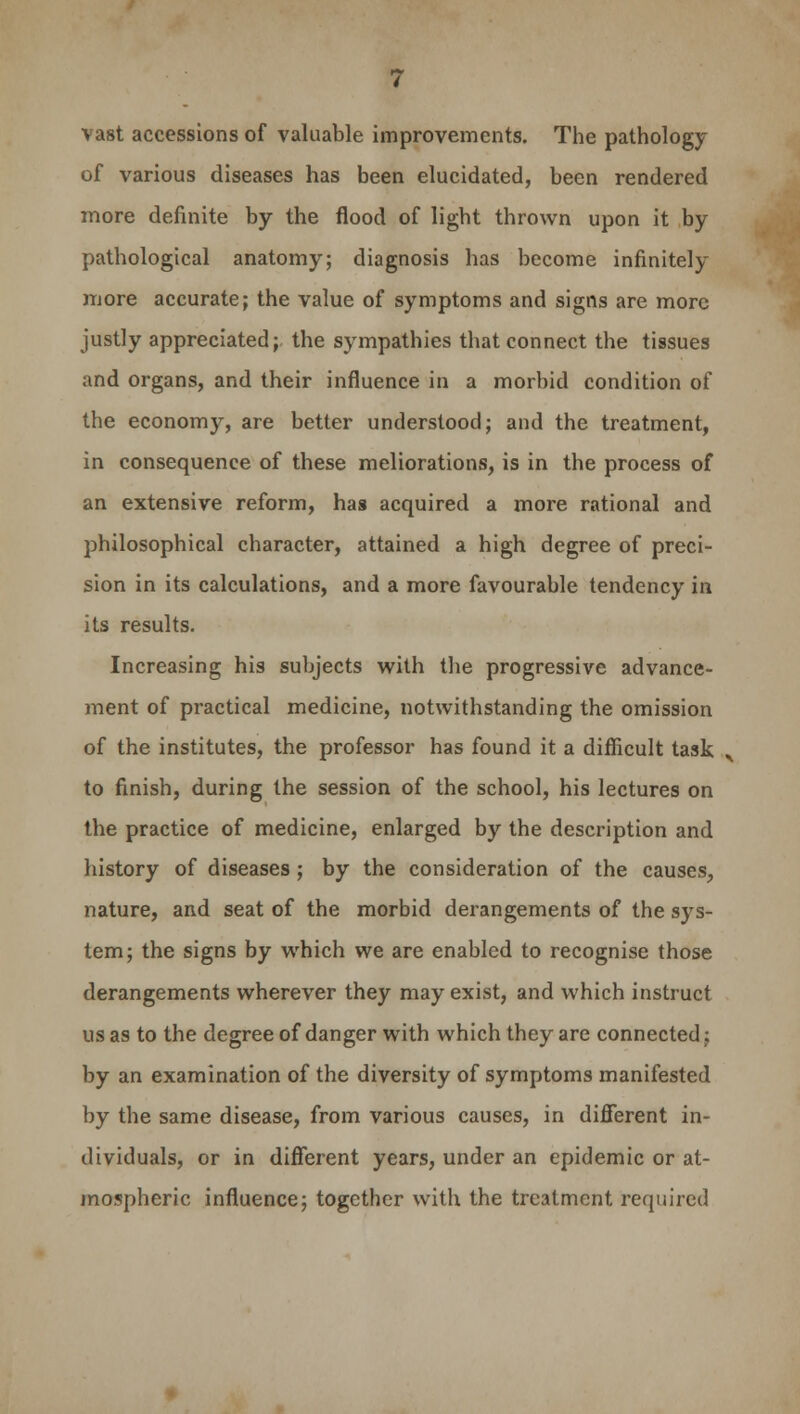 vast accessions of valuable improvements. The pathology of various diseases has been elucidated, been rendered more definite by the flood of light thrown upon it by pathological anatomy; diagnosis has become infinitely more accurate; the value of symptoms and signs are more justly appreciated; the sympathies that connect the tissues and organs, and their influence in a morbid condition of the economy, are better understood; and the treatment, in consequence of these meliorations, is in the process of an extensive reform, has acquired a more rational and philosophical character, attained a high degree of preci- sion in its calculations, and a more favourable tendency in its results. Increasing his subjects with the progressive advance- ment of practical medicine, notwithstanding the omission of the institutes, the professor has found it a difficult task „, to finish, during the session of the school, his lectures on the practice of medicine, enlarged by the description and history of diseases ; by the consideration of the causes, nature, and seat of the morbid derangements of the sys- tem; the signs by which we are enabled to recognise those derangements wherever they may exist, and which instruct us as to the degree of danger with which they are connected; by an examination of the diversity of symptoms manifested by the same disease, from various causes, in different in- dividuals, or in different years, under an epidemic or at- mospheric influence; together with the treatment required