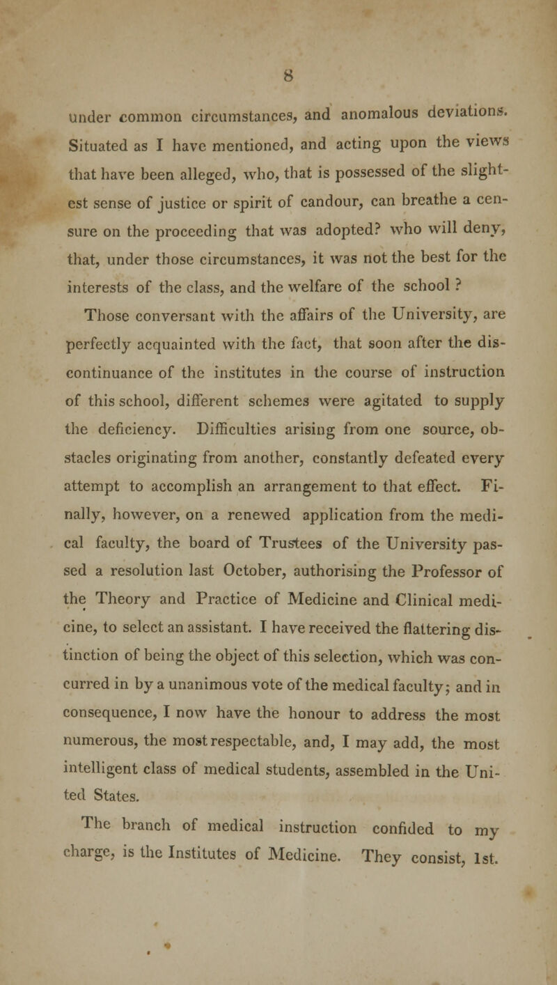 under common circumstances, and anomalous deviations. Situated as I have mentioned, and acting upon the views that have been alleged, who, that is possessed of the slight- est sense of justice or spirit of candour, can breathe a cen- sure on the proceeding that was adopted? who will deny, that, under those circumstances, it was not the best for the interests of the class, and the welfare of the school ? Those conversant with the affairs of the University, are perfectly acquainted with the fact, that soon after the dis- continuance of the institutes in the course of instruction of this school, different schemes were agitated to supply the deficiency. Difficulties arising from one source, ob- stacles originating from another, constantly defeated every attempt to accomplish an arrangement to that effect. Fi- nally, however, on a renewed application from the medi- cal faculty, the board of Trustees of the University pas- sed a resolution last October, authorising the Professor of the Theory and Practice of Medicine and Clinical medi- cine, to select an assistant. I have received the flattering dis- tinction of being the object of this selection, which was con- curred in by a unanimous vote of the medical faculty; and in consequence, I now have the honour to address the most numerous, the most respectable, and, I may add, the most intelligent class of medical students, assembled in the Uni- ted States. The branch of medical instruction confided to my charge, is the Institutes of Medicine. They consist, 1st.