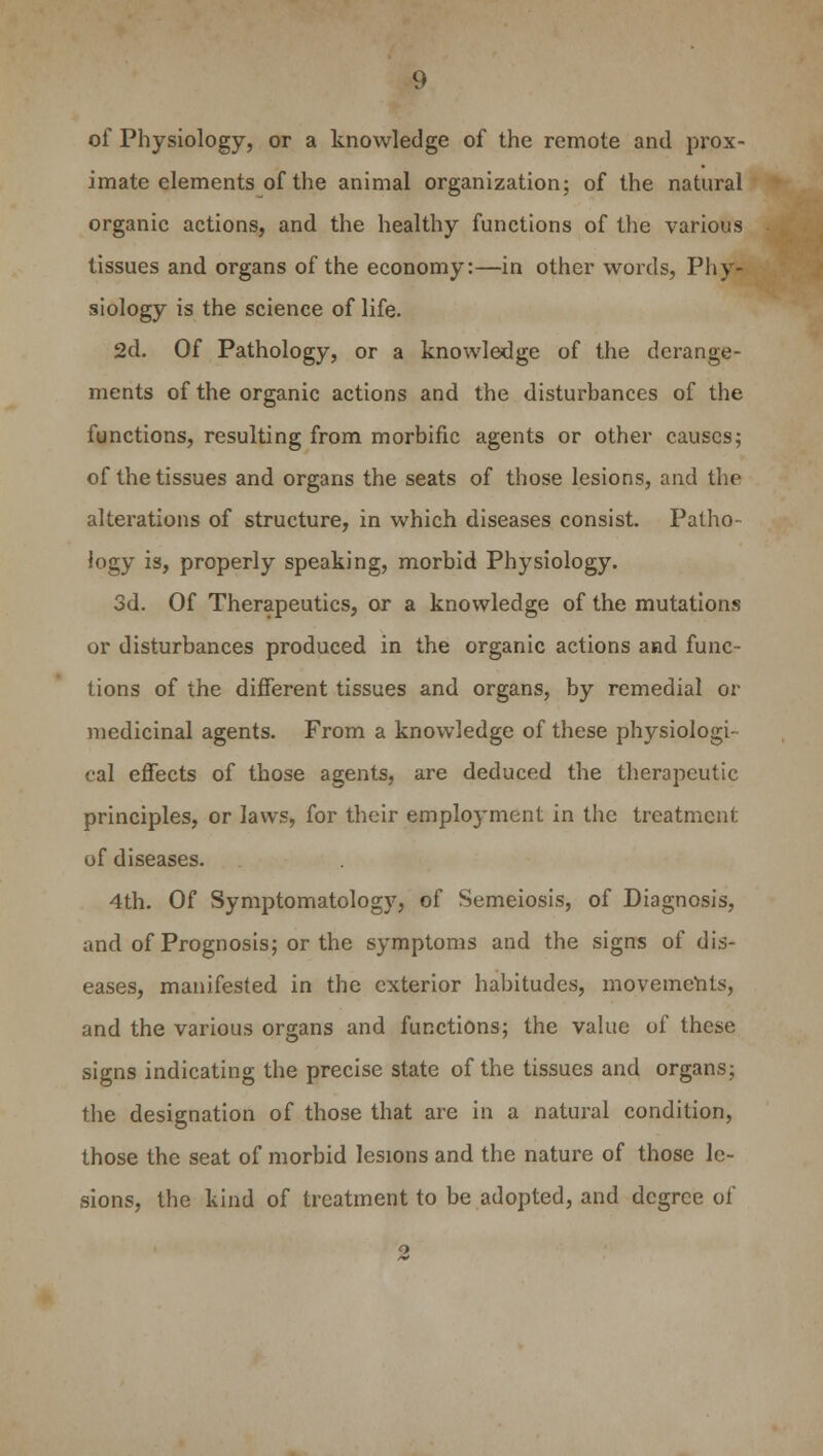 of Physiology, or a knowledge of the remote and prox- imate elements of the animal organization; of the natural organic actions, and the healthy functions of the various tissues and organs of the economy:—in other words, Phy- siology is the science of life. 2d. Of Pathology, or a knowledge of the derange- ments of the organic actions and the disturbances of the functions, resulting from morbific agents or other causes; of the tissues and organs the seats of those lesions, and the alterations of structure, in which diseases consist. Patho- logy is, properly speaking, morbid Physiology. 3d. Of Therapeutics, or a knowledge of the mutations or disturbances produced in the organic actions and func- tions of the different tissues and organs, by remedial or medicinal agents. From a knowledge of these physiologi- cal effects of those agents, are deduced the therapeutic principles, or laws, for their employment in the treatment of diseases. 4th. Of Symptomatology, of Semeiosis, of Diagnosis, and of Prognosis; or the symptoms and the signs of dis- eases, manifested in the exterior habitudes, movements, and the various organs and functions; the value of these signs indicating the precise state of the tissues and organs; the designation of those that are in a natural condition, those the seat of morbid lesions and the nature of those le- sions, the kind of treatment to be adopted, and degree of